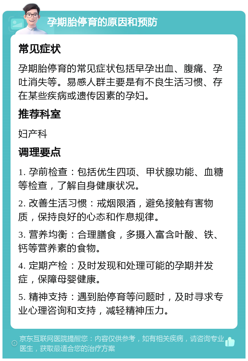 孕期胎停育的原因和预防 常见症状 孕期胎停育的常见症状包括早孕出血、腹痛、孕吐消失等。易感人群主要是有不良生活习惯、存在某些疾病或遗传因素的孕妇。 推荐科室 妇产科 调理要点 1. 孕前检查：包括优生四项、甲状腺功能、血糖等检查，了解自身健康状况。 2. 改善生活习惯：戒烟限酒，避免接触有害物质，保持良好的心态和作息规律。 3. 营养均衡：合理膳食，多摄入富含叶酸、铁、钙等营养素的食物。 4. 定期产检：及时发现和处理可能的孕期并发症，保障母婴健康。 5. 精神支持：遇到胎停育等问题时，及时寻求专业心理咨询和支持，减轻精神压力。