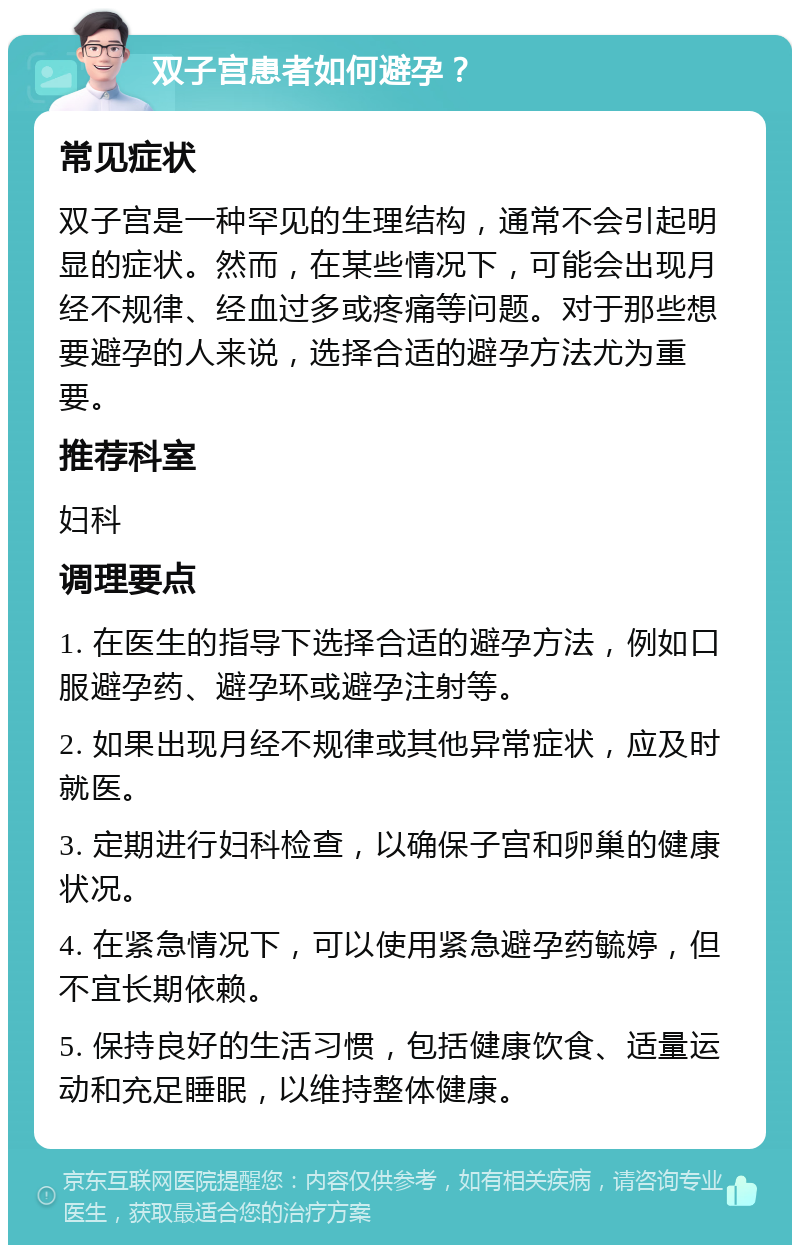 双子宫患者如何避孕？ 常见症状 双子宫是一种罕见的生理结构，通常不会引起明显的症状。然而，在某些情况下，可能会出现月经不规律、经血过多或疼痛等问题。对于那些想要避孕的人来说，选择合适的避孕方法尤为重要。 推荐科室 妇科 调理要点 1. 在医生的指导下选择合适的避孕方法，例如口服避孕药、避孕环或避孕注射等。 2. 如果出现月经不规律或其他异常症状，应及时就医。 3. 定期进行妇科检查，以确保子宫和卵巢的健康状况。 4. 在紧急情况下，可以使用紧急避孕药毓婷，但不宜长期依赖。 5. 保持良好的生活习惯，包括健康饮食、适量运动和充足睡眠，以维持整体健康。