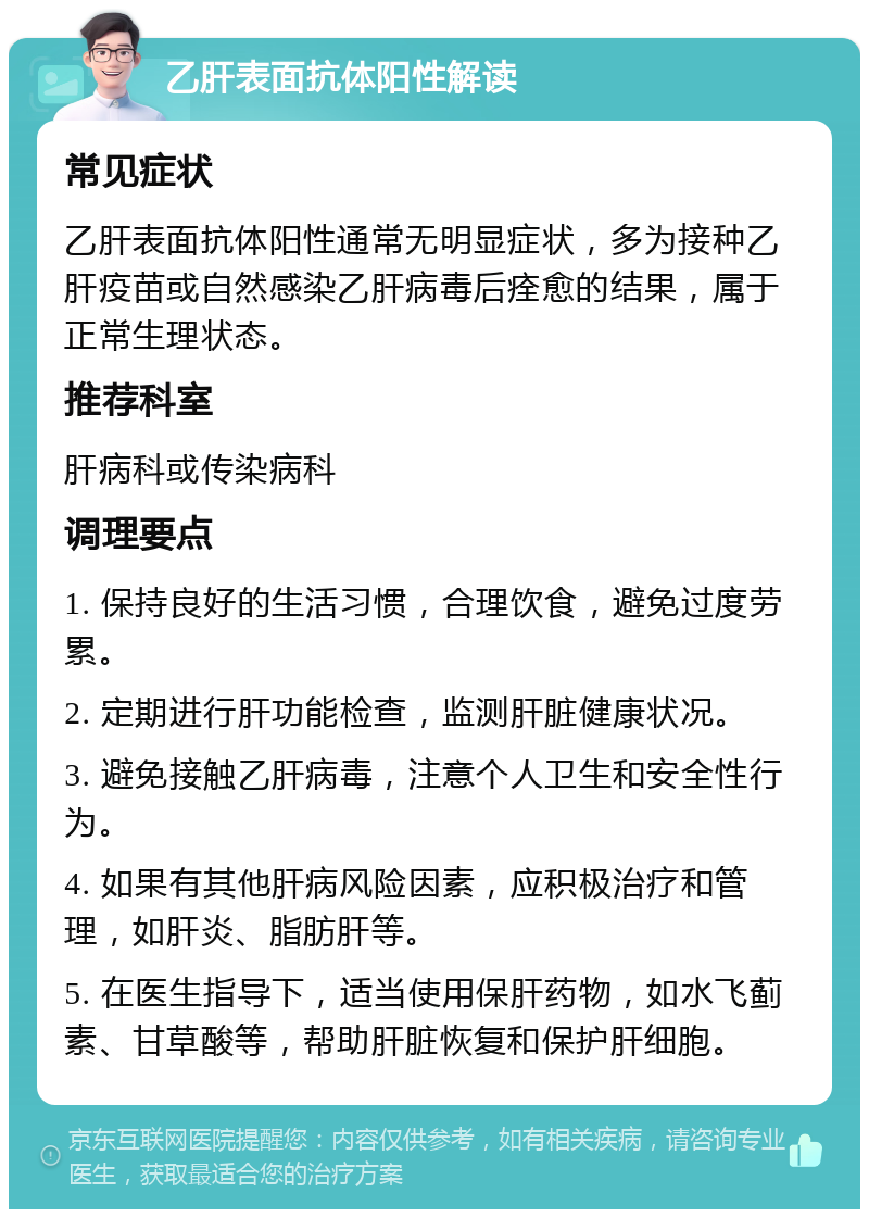 乙肝表面抗体阳性解读 常见症状 乙肝表面抗体阳性通常无明显症状，多为接种乙肝疫苗或自然感染乙肝病毒后痊愈的结果，属于正常生理状态。 推荐科室 肝病科或传染病科 调理要点 1. 保持良好的生活习惯，合理饮食，避免过度劳累。 2. 定期进行肝功能检查，监测肝脏健康状况。 3. 避免接触乙肝病毒，注意个人卫生和安全性行为。 4. 如果有其他肝病风险因素，应积极治疗和管理，如肝炎、脂肪肝等。 5. 在医生指导下，适当使用保肝药物，如水飞蓟素、甘草酸等，帮助肝脏恢复和保护肝细胞。