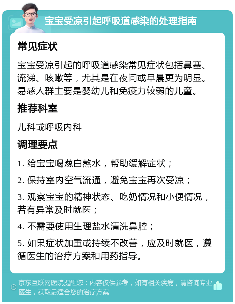 宝宝受凉引起呼吸道感染的处理指南 常见症状 宝宝受凉引起的呼吸道感染常见症状包括鼻塞、流涕、咳嗽等，尤其是在夜间或早晨更为明显。易感人群主要是婴幼儿和免疫力较弱的儿童。 推荐科室 儿科或呼吸内科 调理要点 1. 给宝宝喝葱白熬水，帮助缓解症状； 2. 保持室内空气流通，避免宝宝再次受凉； 3. 观察宝宝的精神状态、吃奶情况和小便情况，若有异常及时就医； 4. 不需要使用生理盐水清洗鼻腔； 5. 如果症状加重或持续不改善，应及时就医，遵循医生的治疗方案和用药指导。