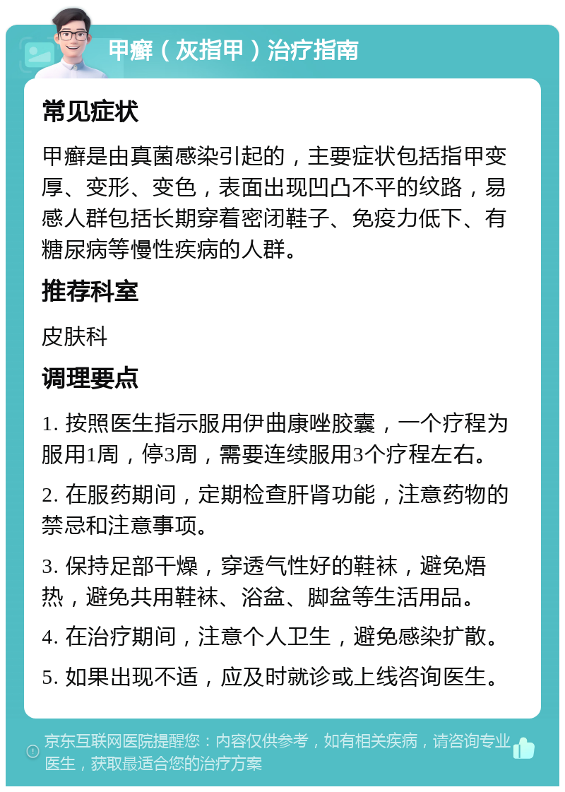 甲癣（灰指甲）治疗指南 常见症状 甲癣是由真菌感染引起的，主要症状包括指甲变厚、变形、变色，表面出现凹凸不平的纹路，易感人群包括长期穿着密闭鞋子、免疫力低下、有糖尿病等慢性疾病的人群。 推荐科室 皮肤科 调理要点 1. 按照医生指示服用伊曲康唑胶囊，一个疗程为服用1周，停3周，需要连续服用3个疗程左右。 2. 在服药期间，定期检查肝肾功能，注意药物的禁忌和注意事项。 3. 保持足部干燥，穿透气性好的鞋袜，避免焐热，避免共用鞋袜、浴盆、脚盆等生活用品。 4. 在治疗期间，注意个人卫生，避免感染扩散。 5. 如果出现不适，应及时就诊或上线咨询医生。