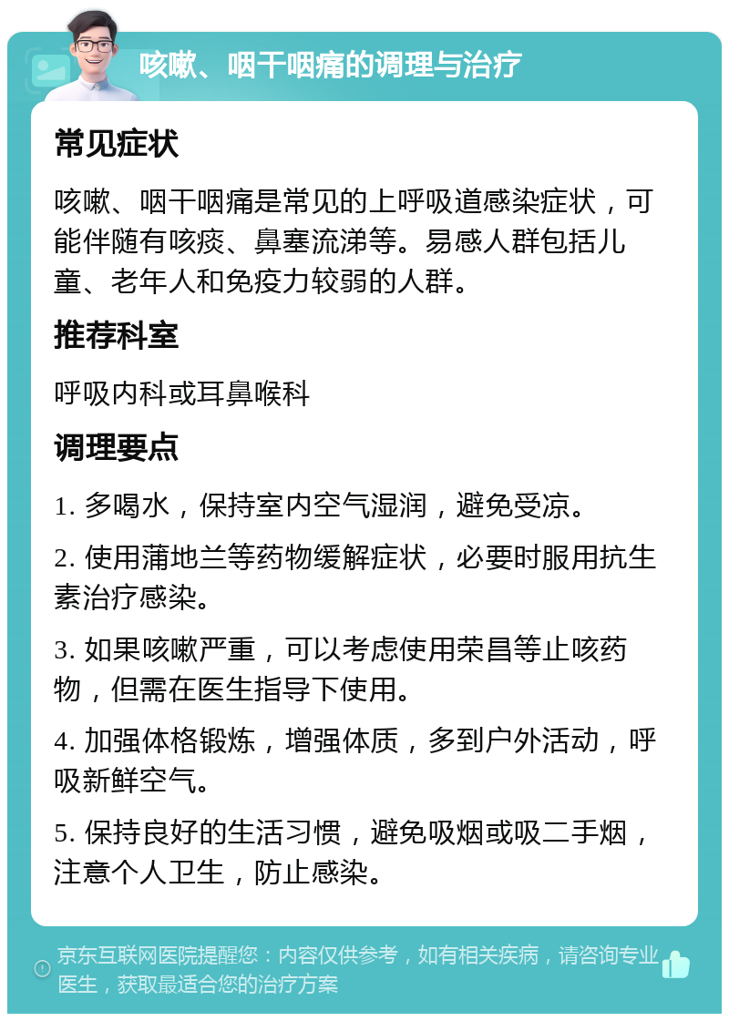 咳嗽、咽干咽痛的调理与治疗 常见症状 咳嗽、咽干咽痛是常见的上呼吸道感染症状，可能伴随有咳痰、鼻塞流涕等。易感人群包括儿童、老年人和免疫力较弱的人群。 推荐科室 呼吸内科或耳鼻喉科 调理要点 1. 多喝水，保持室内空气湿润，避免受凉。 2. 使用蒲地兰等药物缓解症状，必要时服用抗生素治疗感染。 3. 如果咳嗽严重，可以考虑使用荣昌等止咳药物，但需在医生指导下使用。 4. 加强体格锻炼，增强体质，多到户外活动，呼吸新鲜空气。 5. 保持良好的生活习惯，避免吸烟或吸二手烟，注意个人卫生，防止感染。