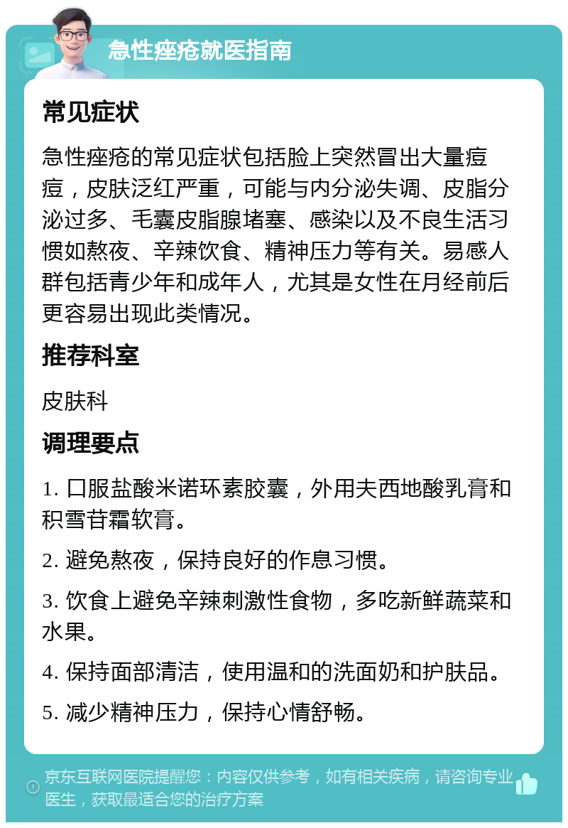 急性痤疮就医指南 常见症状 急性痤疮的常见症状包括脸上突然冒出大量痘痘，皮肤泛红严重，可能与内分泌失调、皮脂分泌过多、毛囊皮脂腺堵塞、感染以及不良生活习惯如熬夜、辛辣饮食、精神压力等有关。易感人群包括青少年和成年人，尤其是女性在月经前后更容易出现此类情况。 推荐科室 皮肤科 调理要点 1. 口服盐酸米诺环素胶囊，外用夫西地酸乳膏和积雪苷霜软膏。 2. 避免熬夜，保持良好的作息习惯。 3. 饮食上避免辛辣刺激性食物，多吃新鲜蔬菜和水果。 4. 保持面部清洁，使用温和的洗面奶和护肤品。 5. 减少精神压力，保持心情舒畅。