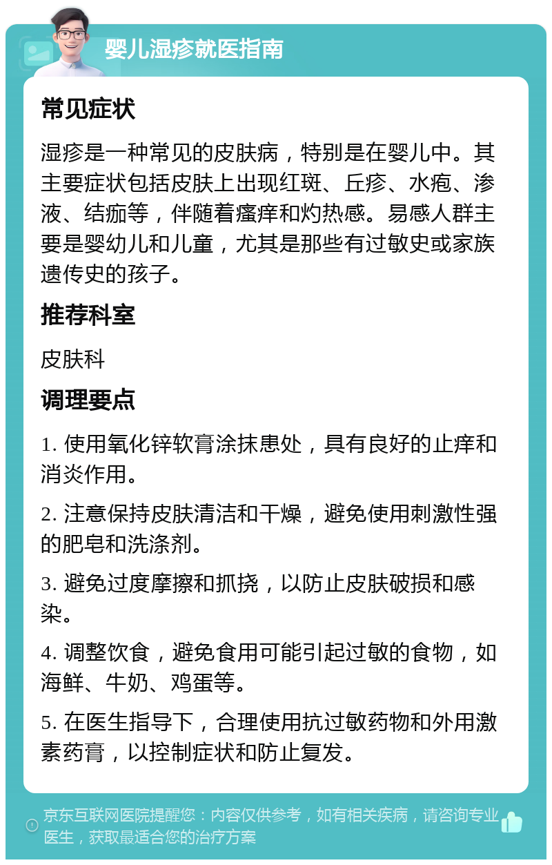 婴儿湿疹就医指南 常见症状 湿疹是一种常见的皮肤病，特别是在婴儿中。其主要症状包括皮肤上出现红斑、丘疹、水疱、渗液、结痂等，伴随着瘙痒和灼热感。易感人群主要是婴幼儿和儿童，尤其是那些有过敏史或家族遗传史的孩子。 推荐科室 皮肤科 调理要点 1. 使用氧化锌软膏涂抹患处，具有良好的止痒和消炎作用。 2. 注意保持皮肤清洁和干燥，避免使用刺激性强的肥皂和洗涤剂。 3. 避免过度摩擦和抓挠，以防止皮肤破损和感染。 4. 调整饮食，避免食用可能引起过敏的食物，如海鲜、牛奶、鸡蛋等。 5. 在医生指导下，合理使用抗过敏药物和外用激素药膏，以控制症状和防止复发。