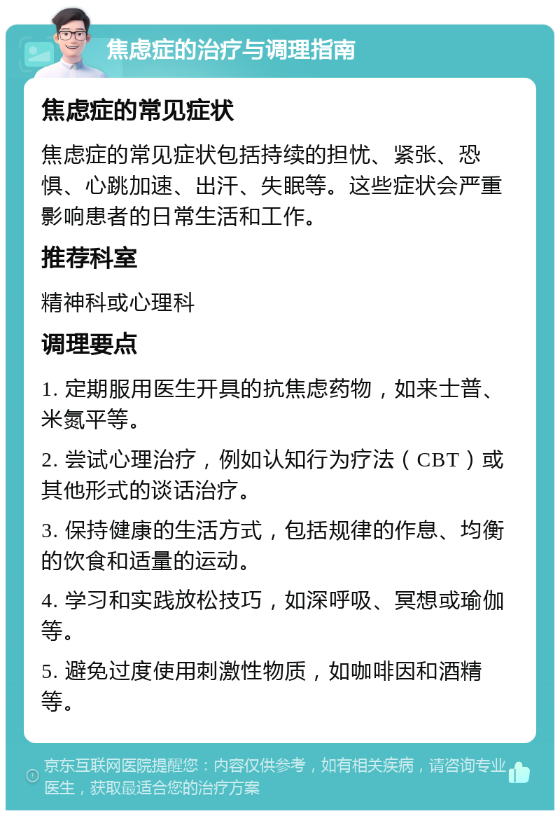 焦虑症的治疗与调理指南 焦虑症的常见症状 焦虑症的常见症状包括持续的担忧、紧张、恐惧、心跳加速、出汗、失眠等。这些症状会严重影响患者的日常生活和工作。 推荐科室 精神科或心理科 调理要点 1. 定期服用医生开具的抗焦虑药物，如来士普、米氮平等。 2. 尝试心理治疗，例如认知行为疗法（CBT）或其他形式的谈话治疗。 3. 保持健康的生活方式，包括规律的作息、均衡的饮食和适量的运动。 4. 学习和实践放松技巧，如深呼吸、冥想或瑜伽等。 5. 避免过度使用刺激性物质，如咖啡因和酒精等。