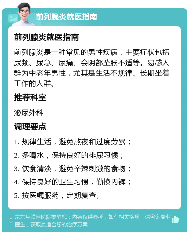 前列腺炎就医指南 前列腺炎就医指南 前列腺炎是一种常见的男性疾病，主要症状包括尿频、尿急、尿痛、会阴部坠胀不适等。易感人群为中老年男性，尤其是生活不规律、长期坐着工作的人群。 推荐科室 泌尿外科 调理要点 1. 规律生活，避免熬夜和过度劳累； 2. 多喝水，保持良好的排尿习惯； 3. 饮食清淡，避免辛辣刺激的食物； 4. 保持良好的卫生习惯，勤换内裤； 5. 按医嘱服药，定期复查。