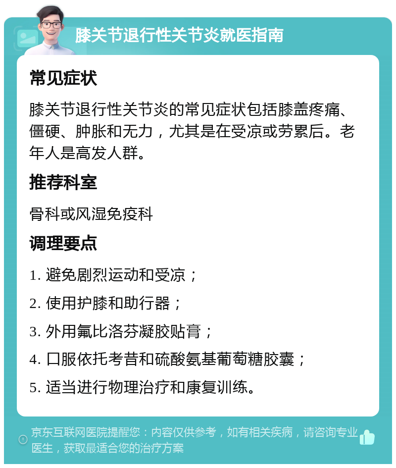 膝关节退行性关节炎就医指南 常见症状 膝关节退行性关节炎的常见症状包括膝盖疼痛、僵硬、肿胀和无力，尤其是在受凉或劳累后。老年人是高发人群。 推荐科室 骨科或风湿免疫科 调理要点 1. 避免剧烈运动和受凉； 2. 使用护膝和助行器； 3. 外用氟比洛芬凝胶贴膏； 4. 口服依托考昔和硫酸氨基葡萄糖胶囊； 5. 适当进行物理治疗和康复训练。