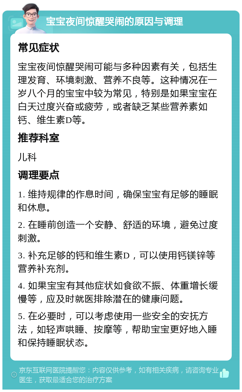 宝宝夜间惊醒哭闹的原因与调理 常见症状 宝宝夜间惊醒哭闹可能与多种因素有关，包括生理发育、环境刺激、营养不良等。这种情况在一岁八个月的宝宝中较为常见，特别是如果宝宝在白天过度兴奋或疲劳，或者缺乏某些营养素如钙、维生素D等。 推荐科室 儿科 调理要点 1. 维持规律的作息时间，确保宝宝有足够的睡眠和休息。 2. 在睡前创造一个安静、舒适的环境，避免过度刺激。 3. 补充足够的钙和维生素D，可以使用钙镁锌等营养补充剂。 4. 如果宝宝有其他症状如食欲不振、体重增长缓慢等，应及时就医排除潜在的健康问题。 5. 在必要时，可以考虑使用一些安全的安抚方法，如轻声哄睡、按摩等，帮助宝宝更好地入睡和保持睡眠状态。