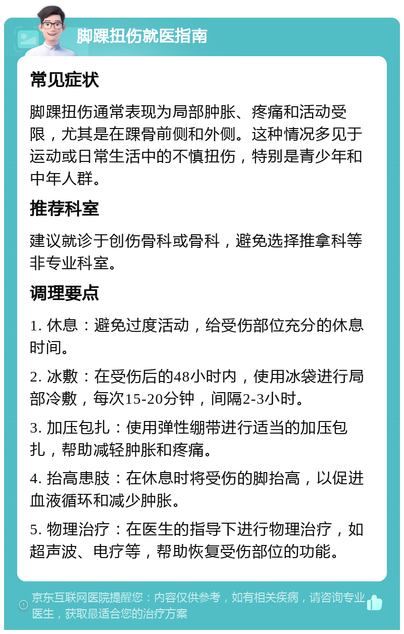 脚踝扭伤就医指南 常见症状 脚踝扭伤通常表现为局部肿胀、疼痛和活动受限，尤其是在踝骨前侧和外侧。这种情况多见于运动或日常生活中的不慎扭伤，特别是青少年和中年人群。 推荐科室 建议就诊于创伤骨科或骨科，避免选择推拿科等非专业科室。 调理要点 1. 休息：避免过度活动，给受伤部位充分的休息时间。 2. 冰敷：在受伤后的48小时内，使用冰袋进行局部冷敷，每次15-20分钟，间隔2-3小时。 3. 加压包扎：使用弹性绷带进行适当的加压包扎，帮助减轻肿胀和疼痛。 4. 抬高患肢：在休息时将受伤的脚抬高，以促进血液循环和减少肿胀。 5. 物理治疗：在医生的指导下进行物理治疗，如超声波、电疗等，帮助恢复受伤部位的功能。