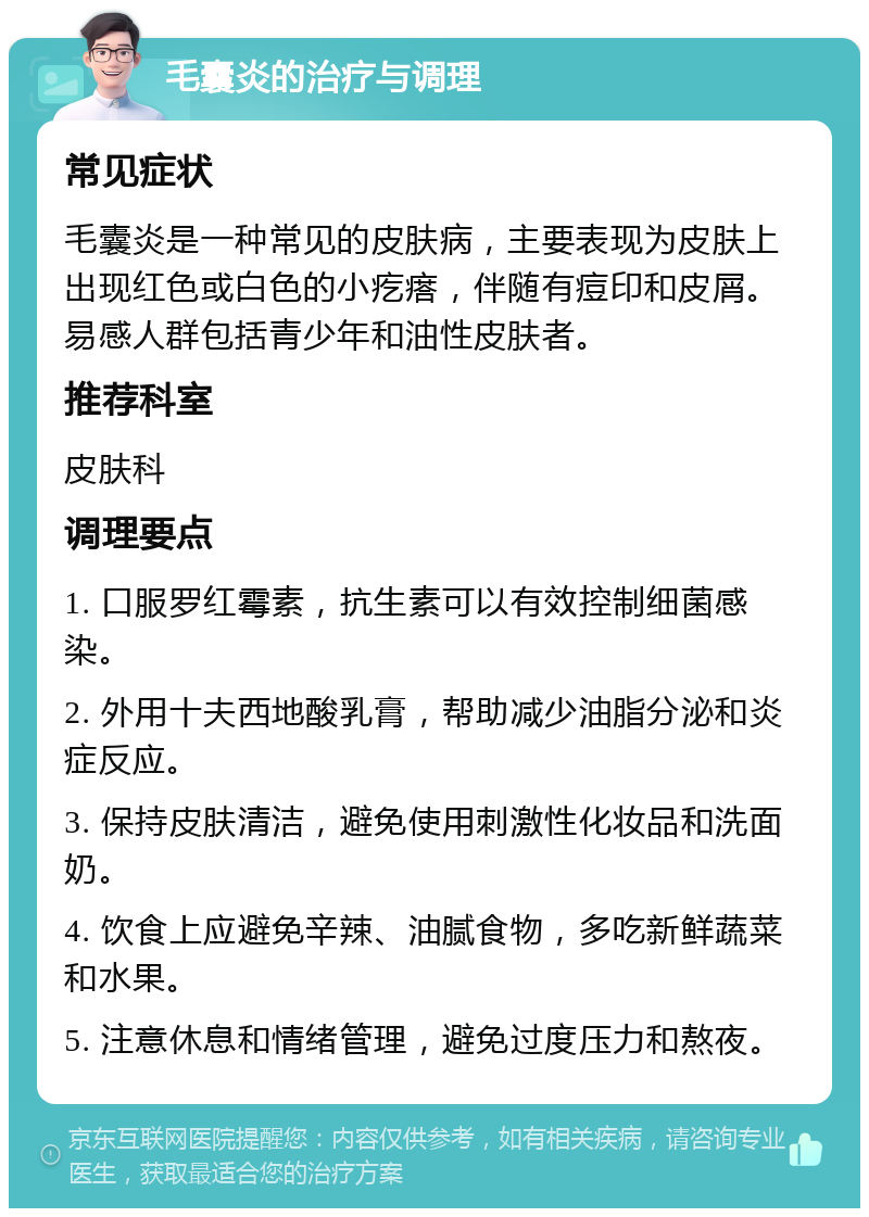 毛囊炎的治疗与调理 常见症状 毛囊炎是一种常见的皮肤病，主要表现为皮肤上出现红色或白色的小疙瘩，伴随有痘印和皮屑。易感人群包括青少年和油性皮肤者。 推荐科室 皮肤科 调理要点 1. 口服罗红霉素，抗生素可以有效控制细菌感染。 2. 外用十夫西地酸乳膏，帮助减少油脂分泌和炎症反应。 3. 保持皮肤清洁，避免使用刺激性化妆品和洗面奶。 4. 饮食上应避免辛辣、油腻食物，多吃新鲜蔬菜和水果。 5. 注意休息和情绪管理，避免过度压力和熬夜。