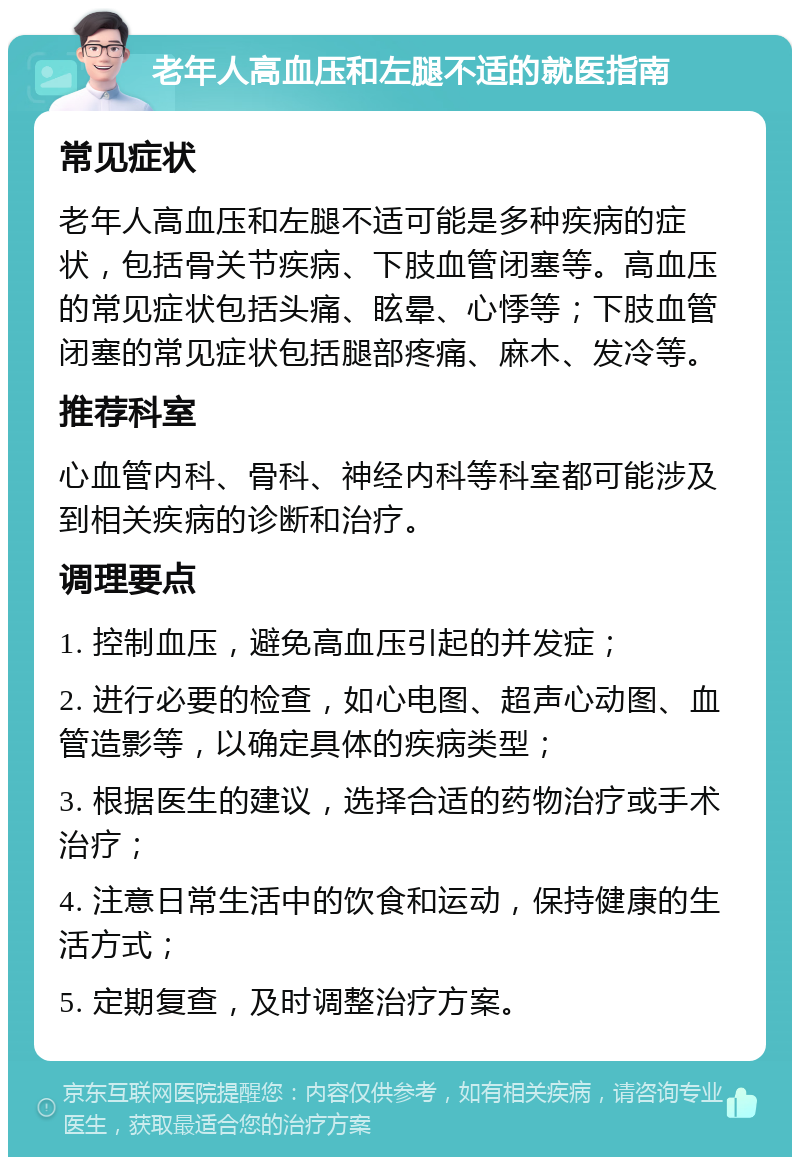 老年人高血压和左腿不适的就医指南 常见症状 老年人高血压和左腿不适可能是多种疾病的症状，包括骨关节疾病、下肢血管闭塞等。高血压的常见症状包括头痛、眩晕、心悸等；下肢血管闭塞的常见症状包括腿部疼痛、麻木、发冷等。 推荐科室 心血管内科、骨科、神经内科等科室都可能涉及到相关疾病的诊断和治疗。 调理要点 1. 控制血压，避免高血压引起的并发症； 2. 进行必要的检查，如心电图、超声心动图、血管造影等，以确定具体的疾病类型； 3. 根据医生的建议，选择合适的药物治疗或手术治疗； 4. 注意日常生活中的饮食和运动，保持健康的生活方式； 5. 定期复查，及时调整治疗方案。