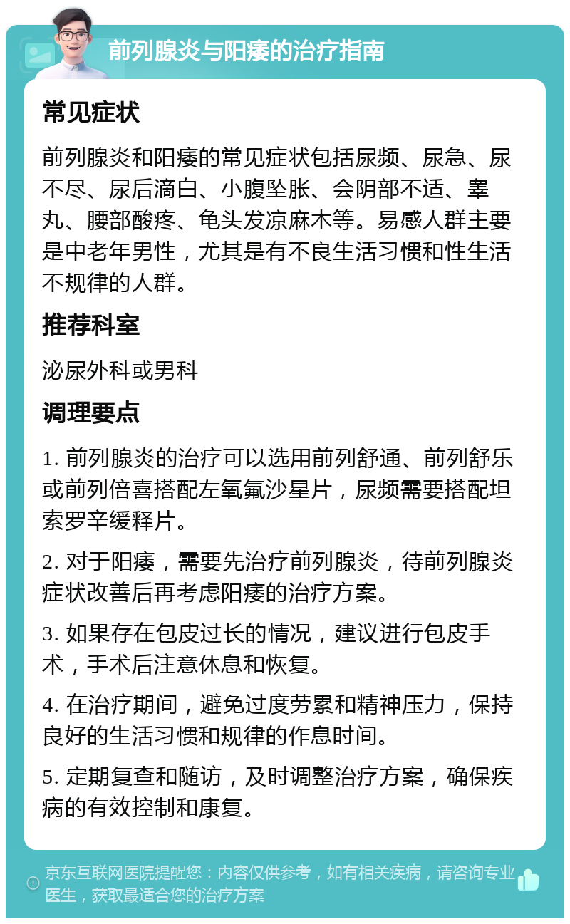 前列腺炎与阳痿的治疗指南 常见症状 前列腺炎和阳痿的常见症状包括尿频、尿急、尿不尽、尿后滴白、小腹坠胀、会阴部不适、睾丸、腰部酸疼、龟头发凉麻木等。易感人群主要是中老年男性，尤其是有不良生活习惯和性生活不规律的人群。 推荐科室 泌尿外科或男科 调理要点 1. 前列腺炎的治疗可以选用前列舒通、前列舒乐或前列倍喜搭配左氧氟沙星片，尿频需要搭配坦索罗辛缓释片。 2. 对于阳痿，需要先治疗前列腺炎，待前列腺炎症状改善后再考虑阳痿的治疗方案。 3. 如果存在包皮过长的情况，建议进行包皮手术，手术后注意休息和恢复。 4. 在治疗期间，避免过度劳累和精神压力，保持良好的生活习惯和规律的作息时间。 5. 定期复查和随访，及时调整治疗方案，确保疾病的有效控制和康复。