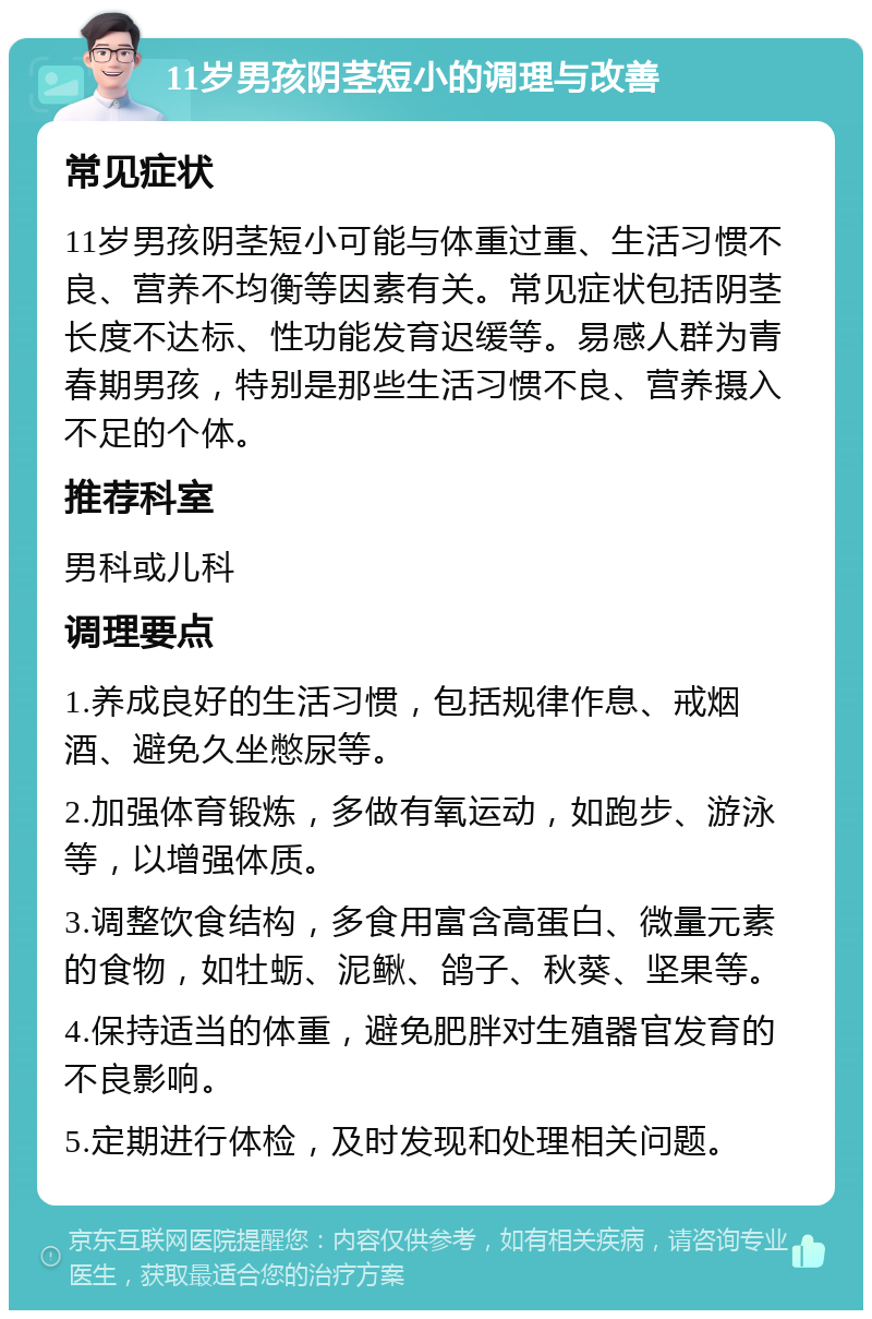 11岁男孩阴茎短小的调理与改善 常见症状 11岁男孩阴茎短小可能与体重过重、生活习惯不良、营养不均衡等因素有关。常见症状包括阴茎长度不达标、性功能发育迟缓等。易感人群为青春期男孩，特别是那些生活习惯不良、营养摄入不足的个体。 推荐科室 男科或儿科 调理要点 1.养成良好的生活习惯，包括规律作息、戒烟酒、避免久坐憋尿等。 2.加强体育锻炼，多做有氧运动，如跑步、游泳等，以增强体质。 3.调整饮食结构，多食用富含高蛋白、微量元素的食物，如牡蛎、泥鳅、鸽子、秋葵、坚果等。 4.保持适当的体重，避免肥胖对生殖器官发育的不良影响。 5.定期进行体检，及时发现和处理相关问题。