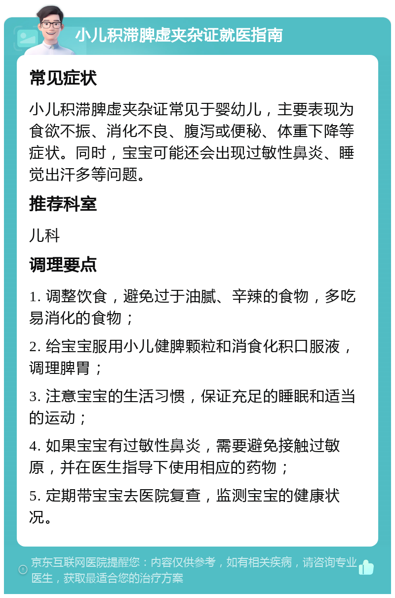 小儿积滞脾虚夹杂证就医指南 常见症状 小儿积滞脾虚夹杂证常见于婴幼儿，主要表现为食欲不振、消化不良、腹泻或便秘、体重下降等症状。同时，宝宝可能还会出现过敏性鼻炎、睡觉出汗多等问题。 推荐科室 儿科 调理要点 1. 调整饮食，避免过于油腻、辛辣的食物，多吃易消化的食物； 2. 给宝宝服用小儿健脾颗粒和消食化积口服液，调理脾胃； 3. 注意宝宝的生活习惯，保证充足的睡眠和适当的运动； 4. 如果宝宝有过敏性鼻炎，需要避免接触过敏原，并在医生指导下使用相应的药物； 5. 定期带宝宝去医院复查，监测宝宝的健康状况。