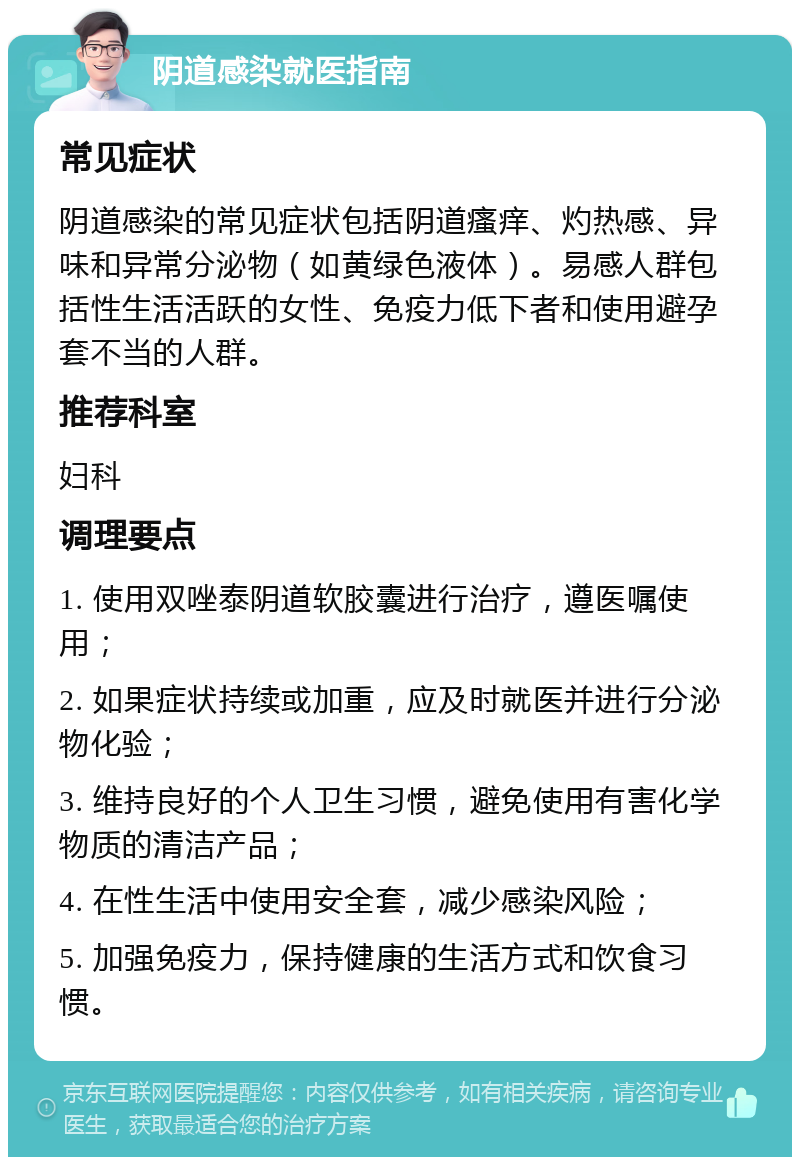 阴道感染就医指南 常见症状 阴道感染的常见症状包括阴道瘙痒、灼热感、异味和异常分泌物（如黄绿色液体）。易感人群包括性生活活跃的女性、免疫力低下者和使用避孕套不当的人群。 推荐科室 妇科 调理要点 1. 使用双唑泰阴道软胶囊进行治疗，遵医嘱使用； 2. 如果症状持续或加重，应及时就医并进行分泌物化验； 3. 维持良好的个人卫生习惯，避免使用有害化学物质的清洁产品； 4. 在性生活中使用安全套，减少感染风险； 5. 加强免疫力，保持健康的生活方式和饮食习惯。