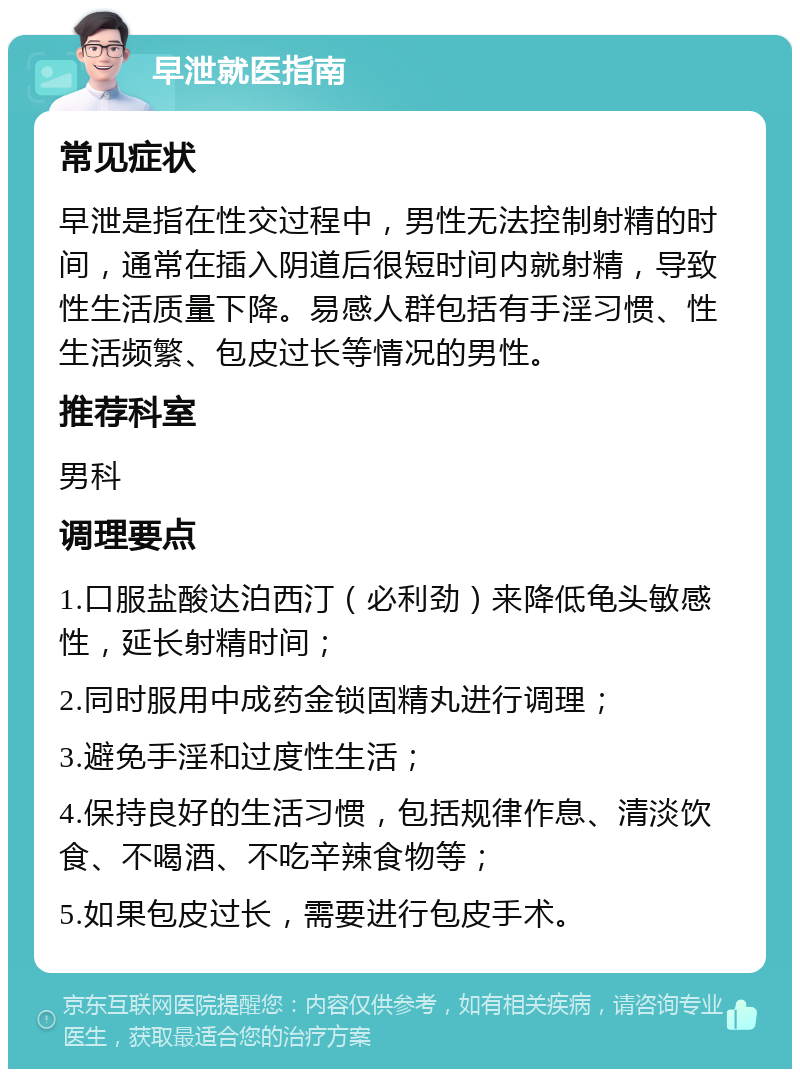 早泄就医指南 常见症状 早泄是指在性交过程中，男性无法控制射精的时间，通常在插入阴道后很短时间内就射精，导致性生活质量下降。易感人群包括有手淫习惯、性生活频繁、包皮过长等情况的男性。 推荐科室 男科 调理要点 1.口服盐酸达泊西汀（必利劲）来降低龟头敏感性，延长射精时间； 2.同时服用中成药金锁固精丸进行调理； 3.避免手淫和过度性生活； 4.保持良好的生活习惯，包括规律作息、清淡饮食、不喝酒、不吃辛辣食物等； 5.如果包皮过长，需要进行包皮手术。