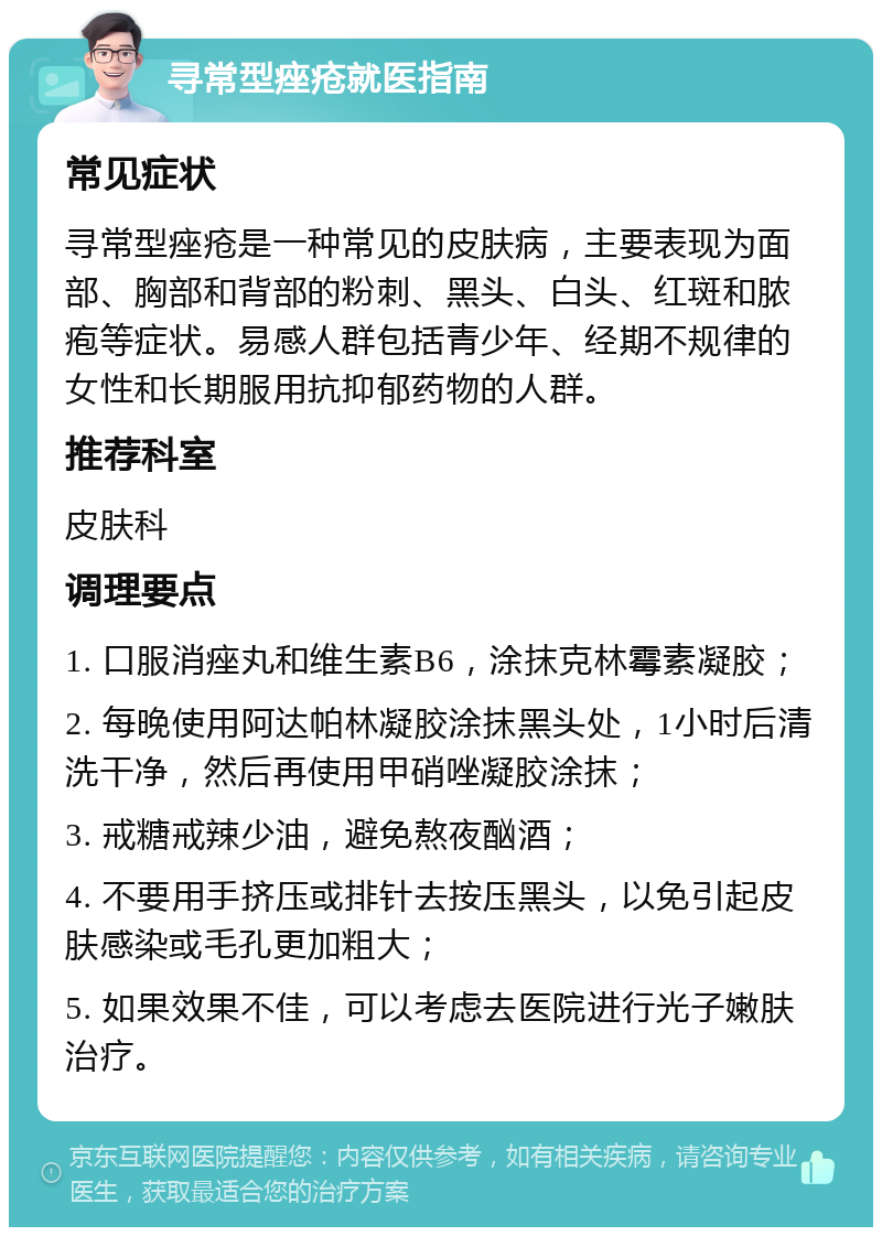 寻常型痤疮就医指南 常见症状 寻常型痤疮是一种常见的皮肤病，主要表现为面部、胸部和背部的粉刺、黑头、白头、红斑和脓疱等症状。易感人群包括青少年、经期不规律的女性和长期服用抗抑郁药物的人群。 推荐科室 皮肤科 调理要点 1. 口服消痤丸和维生素B6，涂抹克林霉素凝胶； 2. 每晚使用阿达帕林凝胶涂抹黑头处，1小时后清洗干净，然后再使用甲硝唑凝胶涂抹； 3. 戒糖戒辣少油，避免熬夜酗酒； 4. 不要用手挤压或排针去按压黑头，以免引起皮肤感染或毛孔更加粗大； 5. 如果效果不佳，可以考虑去医院进行光子嫩肤治疗。