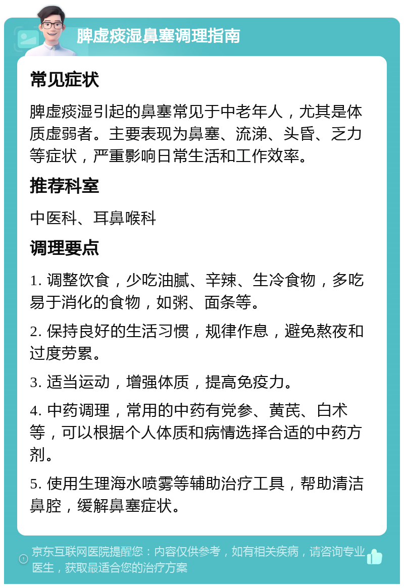 脾虚痰湿鼻塞调理指南 常见症状 脾虚痰湿引起的鼻塞常见于中老年人，尤其是体质虚弱者。主要表现为鼻塞、流涕、头昏、乏力等症状，严重影响日常生活和工作效率。 推荐科室 中医科、耳鼻喉科 调理要点 1. 调整饮食，少吃油腻、辛辣、生冷食物，多吃易于消化的食物，如粥、面条等。 2. 保持良好的生活习惯，规律作息，避免熬夜和过度劳累。 3. 适当运动，增强体质，提高免疫力。 4. 中药调理，常用的中药有党参、黄芪、白术等，可以根据个人体质和病情选择合适的中药方剂。 5. 使用生理海水喷雾等辅助治疗工具，帮助清洁鼻腔，缓解鼻塞症状。