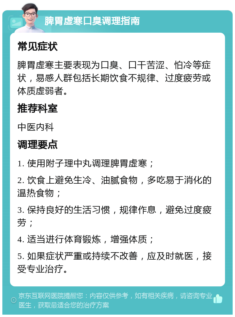 脾胃虚寒口臭调理指南 常见症状 脾胃虚寒主要表现为口臭、口干苦涩、怕冷等症状，易感人群包括长期饮食不规律、过度疲劳或体质虚弱者。 推荐科室 中医内科 调理要点 1. 使用附子理中丸调理脾胃虚寒； 2. 饮食上避免生冷、油腻食物，多吃易于消化的温热食物； 3. 保持良好的生活习惯，规律作息，避免过度疲劳； 4. 适当进行体育锻炼，增强体质； 5. 如果症状严重或持续不改善，应及时就医，接受专业治疗。