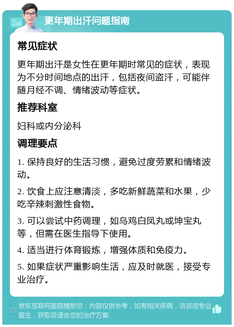 更年期出汗问题指南 常见症状 更年期出汗是女性在更年期时常见的症状，表现为不分时间地点的出汗，包括夜间盗汗，可能伴随月经不调、情绪波动等症状。 推荐科室 妇科或内分泌科 调理要点 1. 保持良好的生活习惯，避免过度劳累和情绪波动。 2. 饮食上应注意清淡，多吃新鲜蔬菜和水果，少吃辛辣刺激性食物。 3. 可以尝试中药调理，如乌鸡白凤丸或坤宝丸等，但需在医生指导下使用。 4. 适当进行体育锻炼，增强体质和免疫力。 5. 如果症状严重影响生活，应及时就医，接受专业治疗。