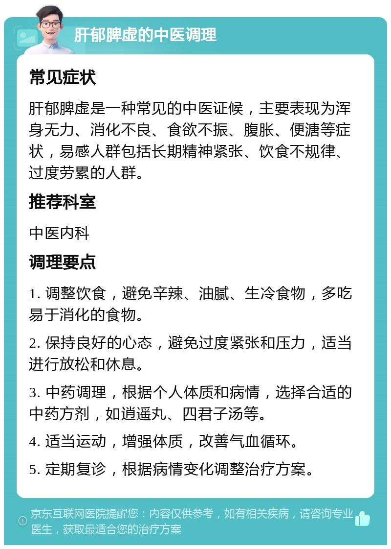 肝郁脾虚的中医调理 常见症状 肝郁脾虚是一种常见的中医证候，主要表现为浑身无力、消化不良、食欲不振、腹胀、便溏等症状，易感人群包括长期精神紧张、饮食不规律、过度劳累的人群。 推荐科室 中医内科 调理要点 1. 调整饮食，避免辛辣、油腻、生冷食物，多吃易于消化的食物。 2. 保持良好的心态，避免过度紧张和压力，适当进行放松和休息。 3. 中药调理，根据个人体质和病情，选择合适的中药方剂，如逍遥丸、四君子汤等。 4. 适当运动，增强体质，改善气血循环。 5. 定期复诊，根据病情变化调整治疗方案。