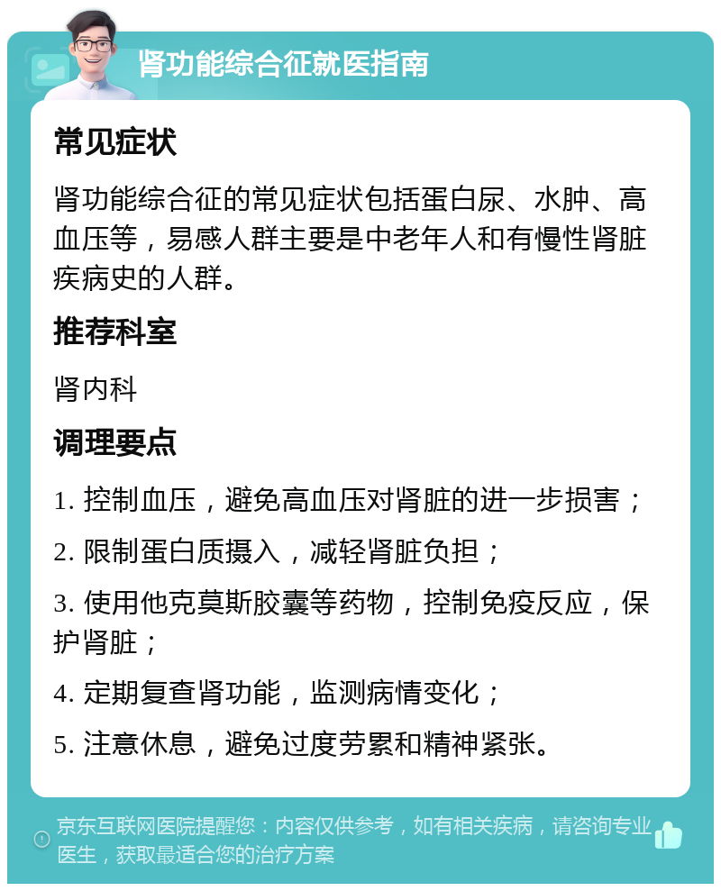 肾功能综合征就医指南 常见症状 肾功能综合征的常见症状包括蛋白尿、水肿、高血压等，易感人群主要是中老年人和有慢性肾脏疾病史的人群。 推荐科室 肾内科 调理要点 1. 控制血压，避免高血压对肾脏的进一步损害； 2. 限制蛋白质摄入，减轻肾脏负担； 3. 使用他克莫斯胶囊等药物，控制免疫反应，保护肾脏； 4. 定期复查肾功能，监测病情变化； 5. 注意休息，避免过度劳累和精神紧张。