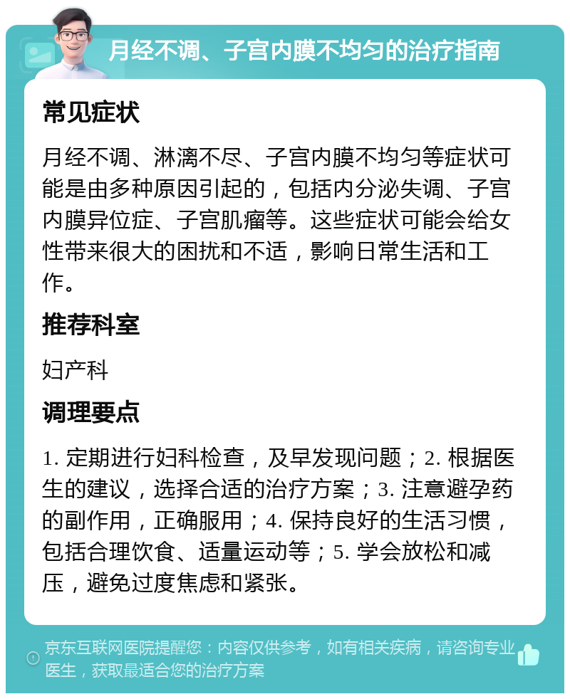 月经不调、子宫内膜不均匀的治疗指南 常见症状 月经不调、淋漓不尽、子宫内膜不均匀等症状可能是由多种原因引起的，包括内分泌失调、子宫内膜异位症、子宫肌瘤等。这些症状可能会给女性带来很大的困扰和不适，影响日常生活和工作。 推荐科室 妇产科 调理要点 1. 定期进行妇科检查，及早发现问题；2. 根据医生的建议，选择合适的治疗方案；3. 注意避孕药的副作用，正确服用；4. 保持良好的生活习惯，包括合理饮食、适量运动等；5. 学会放松和减压，避免过度焦虑和紧张。