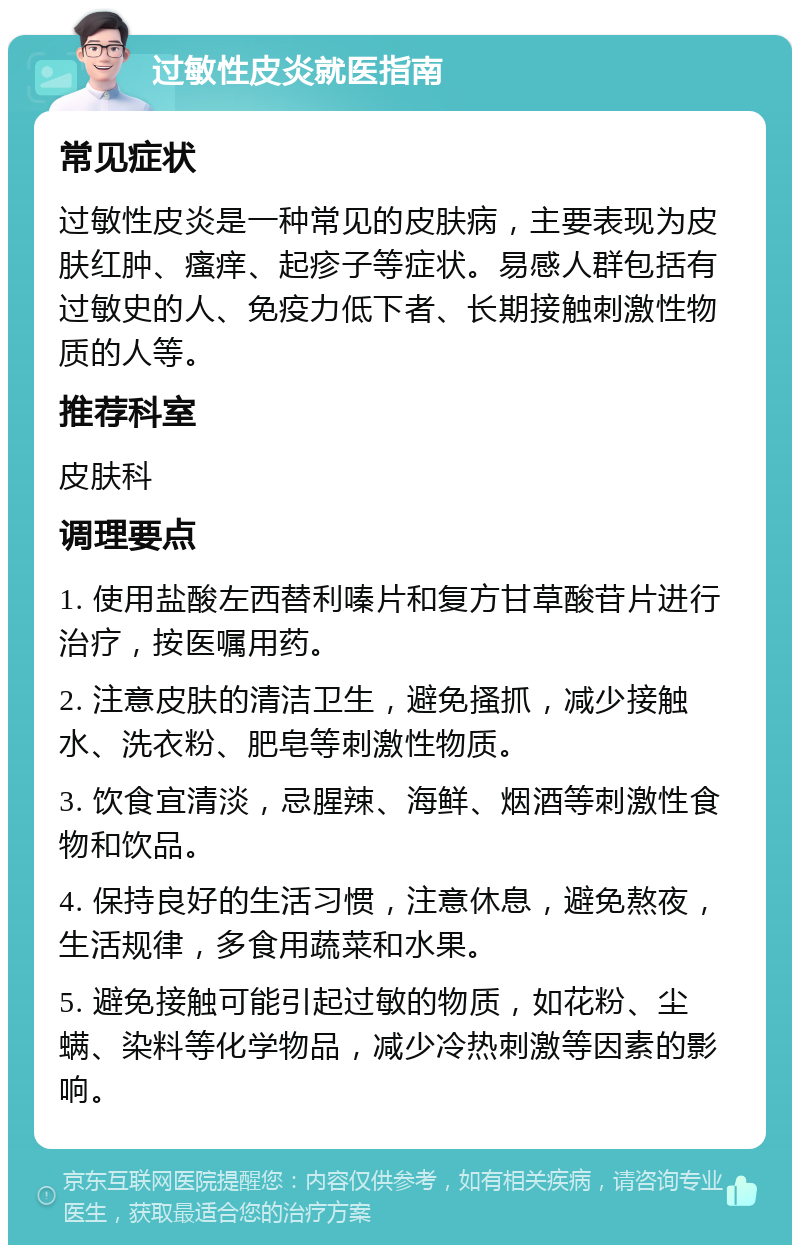 过敏性皮炎就医指南 常见症状 过敏性皮炎是一种常见的皮肤病，主要表现为皮肤红肿、瘙痒、起疹子等症状。易感人群包括有过敏史的人、免疫力低下者、长期接触刺激性物质的人等。 推荐科室 皮肤科 调理要点 1. 使用盐酸左西替利嗪片和复方甘草酸苷片进行治疗，按医嘱用药。 2. 注意皮肤的清洁卫生，避免搔抓，减少接触水、洗衣粉、肥皂等刺激性物质。 3. 饮食宜清淡，忌腥辣、海鲜、烟酒等刺激性食物和饮品。 4. 保持良好的生活习惯，注意休息，避免熬夜，生活规律，多食用蔬菜和水果。 5. 避免接触可能引起过敏的物质，如花粉、尘螨、染料等化学物品，减少冷热刺激等因素的影响。