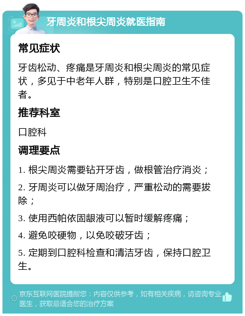 牙周炎和根尖周炎就医指南 常见症状 牙齿松动、疼痛是牙周炎和根尖周炎的常见症状，多见于中老年人群，特别是口腔卫生不佳者。 推荐科室 口腔科 调理要点 1. 根尖周炎需要钻开牙齿，做根管治疗消炎； 2. 牙周炎可以做牙周治疗，严重松动的需要拔除； 3. 使用西帕依固龈液可以暂时缓解疼痛； 4. 避免咬硬物，以免咬破牙齿； 5. 定期到口腔科检查和清洁牙齿，保持口腔卫生。