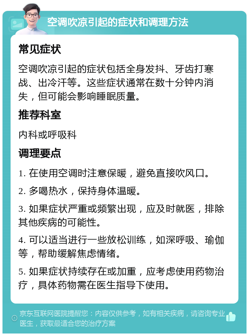 空调吹凉引起的症状和调理方法 常见症状 空调吹凉引起的症状包括全身发抖、牙齿打寒战、出冷汗等。这些症状通常在数十分钟内消失，但可能会影响睡眠质量。 推荐科室 内科或呼吸科 调理要点 1. 在使用空调时注意保暖，避免直接吹风口。 2. 多喝热水，保持身体温暖。 3. 如果症状严重或频繁出现，应及时就医，排除其他疾病的可能性。 4. 可以适当进行一些放松训练，如深呼吸、瑜伽等，帮助缓解焦虑情绪。 5. 如果症状持续存在或加重，应考虑使用药物治疗，具体药物需在医生指导下使用。