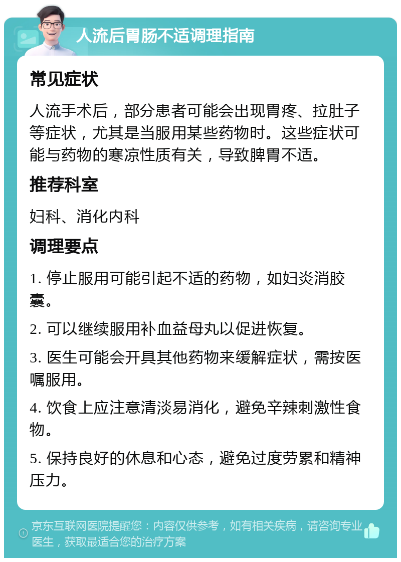 人流后胃肠不适调理指南 常见症状 人流手术后，部分患者可能会出现胃疼、拉肚子等症状，尤其是当服用某些药物时。这些症状可能与药物的寒凉性质有关，导致脾胃不适。 推荐科室 妇科、消化内科 调理要点 1. 停止服用可能引起不适的药物，如妇炎消胶囊。 2. 可以继续服用补血益母丸以促进恢复。 3. 医生可能会开具其他药物来缓解症状，需按医嘱服用。 4. 饮食上应注意清淡易消化，避免辛辣刺激性食物。 5. 保持良好的休息和心态，避免过度劳累和精神压力。