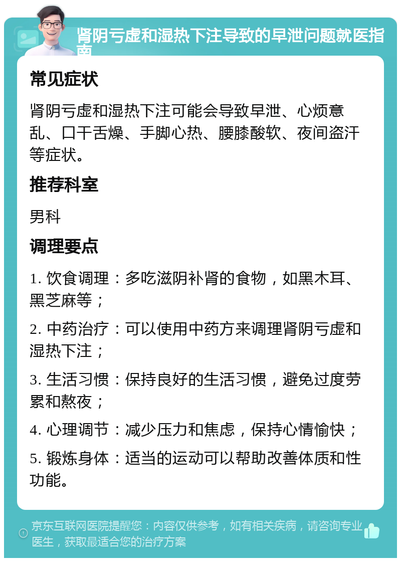 肾阴亏虚和湿热下注导致的早泄问题就医指南 常见症状 肾阴亏虚和湿热下注可能会导致早泄、心烦意乱、口干舌燥、手脚心热、腰膝酸软、夜间盗汗等症状。 推荐科室 男科 调理要点 1. 饮食调理：多吃滋阴补肾的食物，如黑木耳、黑芝麻等； 2. 中药治疗：可以使用中药方来调理肾阴亏虚和湿热下注； 3. 生活习惯：保持良好的生活习惯，避免过度劳累和熬夜； 4. 心理调节：减少压力和焦虑，保持心情愉快； 5. 锻炼身体：适当的运动可以帮助改善体质和性功能。