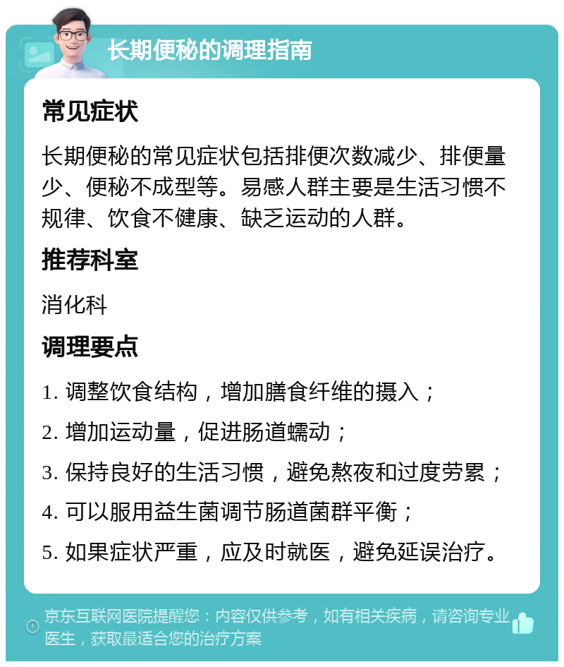 长期便秘的调理指南 常见症状 长期便秘的常见症状包括排便次数减少、排便量少、便秘不成型等。易感人群主要是生活习惯不规律、饮食不健康、缺乏运动的人群。 推荐科室 消化科 调理要点 1. 调整饮食结构，增加膳食纤维的摄入； 2. 增加运动量，促进肠道蠕动； 3. 保持良好的生活习惯，避免熬夜和过度劳累； 4. 可以服用益生菌调节肠道菌群平衡； 5. 如果症状严重，应及时就医，避免延误治疗。