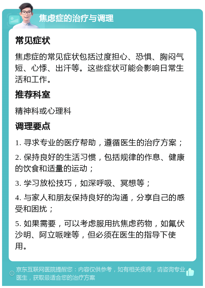 焦虑症的治疗与调理 常见症状 焦虑症的常见症状包括过度担心、恐惧、胸闷气短、心悸、出汗等。这些症状可能会影响日常生活和工作。 推荐科室 精神科或心理科 调理要点 1. 寻求专业的医疗帮助，遵循医生的治疗方案； 2. 保持良好的生活习惯，包括规律的作息、健康的饮食和适量的运动； 3. 学习放松技巧，如深呼吸、冥想等； 4. 与家人和朋友保持良好的沟通，分享自己的感受和困扰； 5. 如果需要，可以考虑服用抗焦虑药物，如氟伏沙明、阿立哌唑等，但必须在医生的指导下使用。