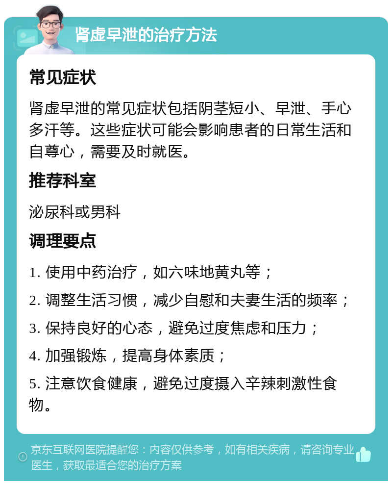 肾虚早泄的治疗方法 常见症状 肾虚早泄的常见症状包括阴茎短小、早泄、手心多汗等。这些症状可能会影响患者的日常生活和自尊心，需要及时就医。 推荐科室 泌尿科或男科 调理要点 1. 使用中药治疗，如六味地黄丸等； 2. 调整生活习惯，减少自慰和夫妻生活的频率； 3. 保持良好的心态，避免过度焦虑和压力； 4. 加强锻炼，提高身体素质； 5. 注意饮食健康，避免过度摄入辛辣刺激性食物。