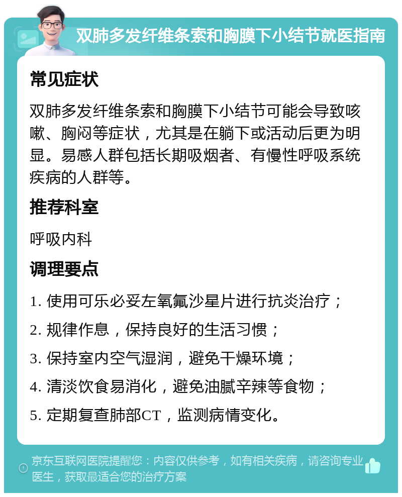 双肺多发纤维条索和胸膜下小结节就医指南 常见症状 双肺多发纤维条索和胸膜下小结节可能会导致咳嗽、胸闷等症状，尤其是在躺下或活动后更为明显。易感人群包括长期吸烟者、有慢性呼吸系统疾病的人群等。 推荐科室 呼吸内科 调理要点 1. 使用可乐必妥左氧氟沙星片进行抗炎治疗； 2. 规律作息，保持良好的生活习惯； 3. 保持室内空气湿润，避免干燥环境； 4. 清淡饮食易消化，避免油腻辛辣等食物； 5. 定期复查肺部CT，监测病情变化。