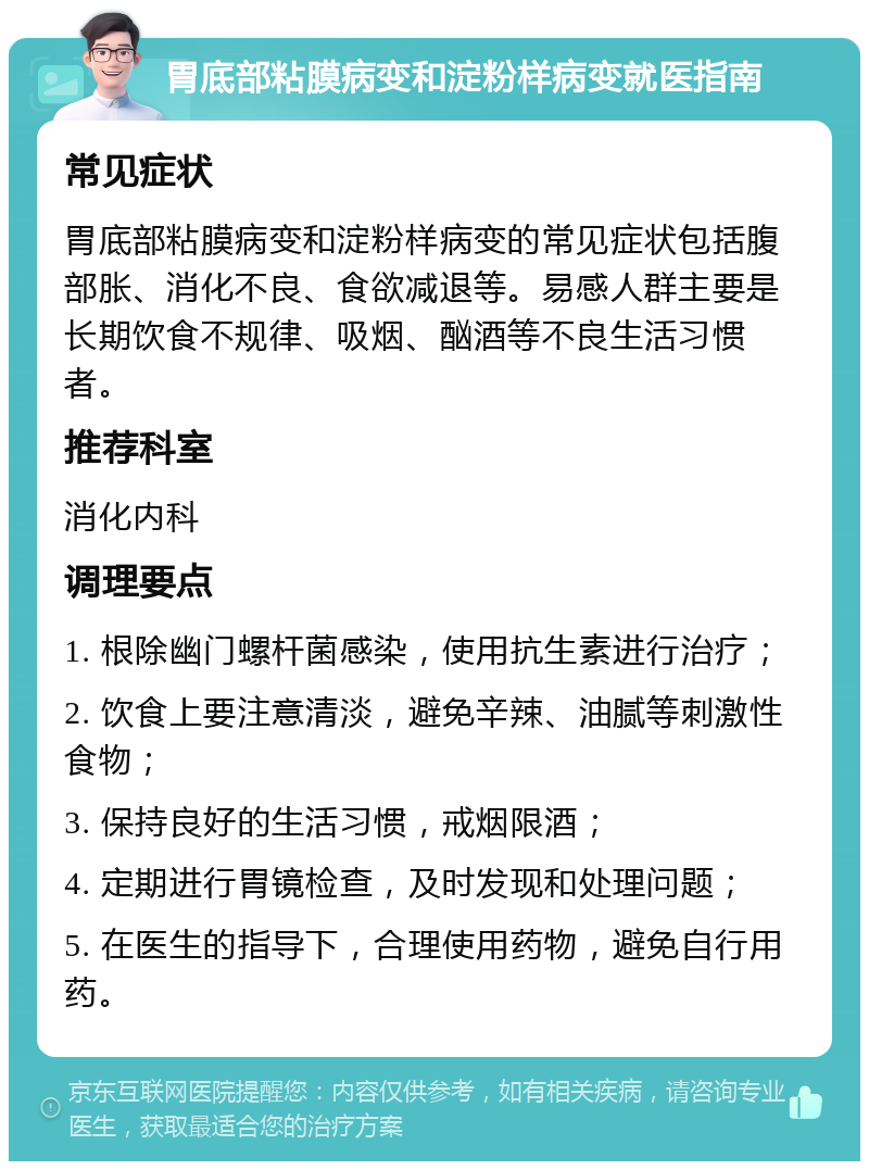 胃底部粘膜病变和淀粉样病变就医指南 常见症状 胃底部粘膜病变和淀粉样病变的常见症状包括腹部胀、消化不良、食欲减退等。易感人群主要是长期饮食不规律、吸烟、酗酒等不良生活习惯者。 推荐科室 消化内科 调理要点 1. 根除幽门螺杆菌感染，使用抗生素进行治疗； 2. 饮食上要注意清淡，避免辛辣、油腻等刺激性食物； 3. 保持良好的生活习惯，戒烟限酒； 4. 定期进行胃镜检查，及时发现和处理问题； 5. 在医生的指导下，合理使用药物，避免自行用药。