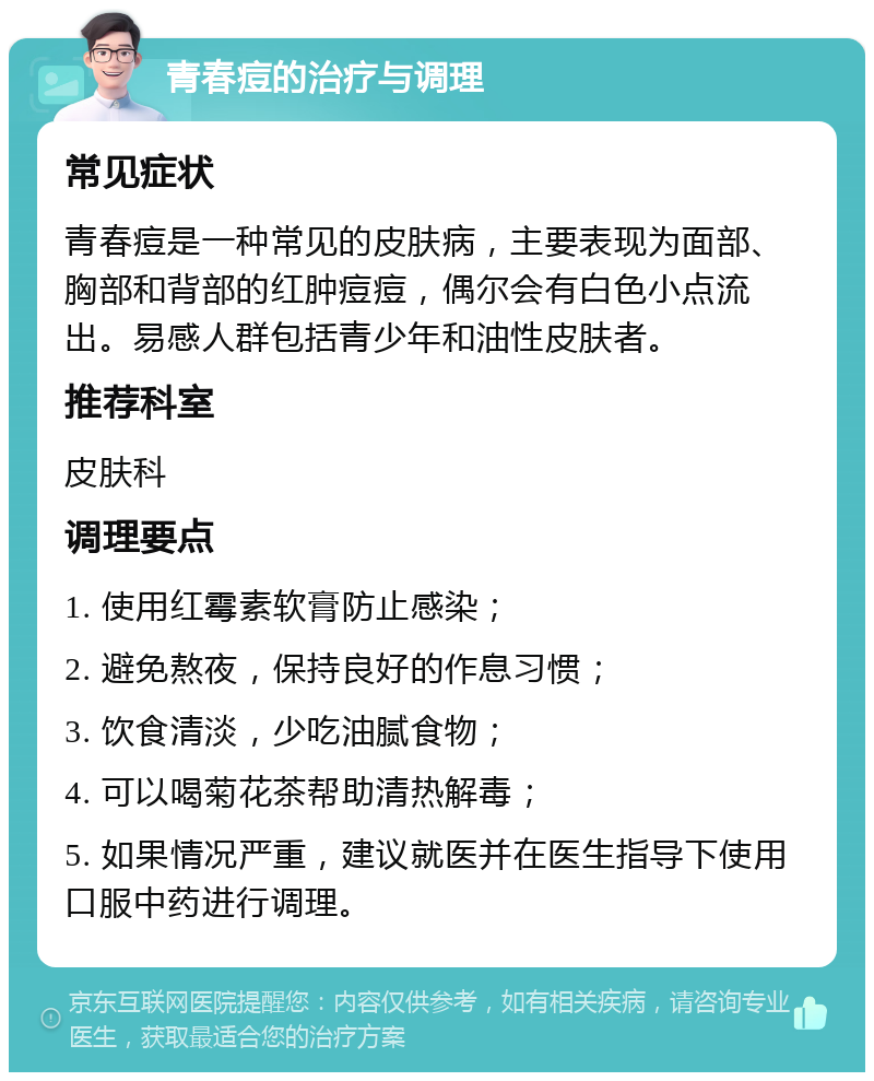 青春痘的治疗与调理 常见症状 青春痘是一种常见的皮肤病，主要表现为面部、胸部和背部的红肿痘痘，偶尔会有白色小点流出。易感人群包括青少年和油性皮肤者。 推荐科室 皮肤科 调理要点 1. 使用红霉素软膏防止感染； 2. 避免熬夜，保持良好的作息习惯； 3. 饮食清淡，少吃油腻食物； 4. 可以喝菊花茶帮助清热解毒； 5. 如果情况严重，建议就医并在医生指导下使用口服中药进行调理。