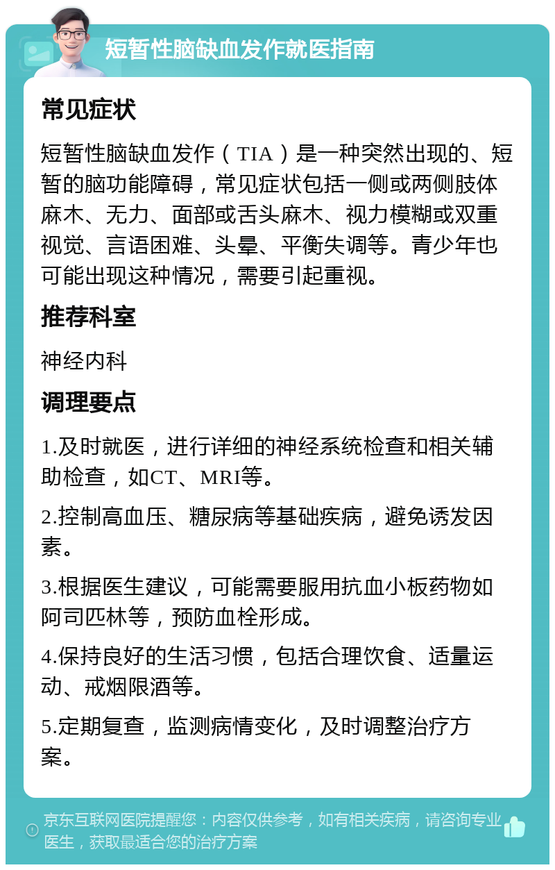 短暂性脑缺血发作就医指南 常见症状 短暂性脑缺血发作（TIA）是一种突然出现的、短暂的脑功能障碍，常见症状包括一侧或两侧肢体麻木、无力、面部或舌头麻木、视力模糊或双重视觉、言语困难、头晕、平衡失调等。青少年也可能出现这种情况，需要引起重视。 推荐科室 神经内科 调理要点 1.及时就医，进行详细的神经系统检查和相关辅助检查，如CT、MRI等。 2.控制高血压、糖尿病等基础疾病，避免诱发因素。 3.根据医生建议，可能需要服用抗血小板药物如阿司匹林等，预防血栓形成。 4.保持良好的生活习惯，包括合理饮食、适量运动、戒烟限酒等。 5.定期复查，监测病情变化，及时调整治疗方案。