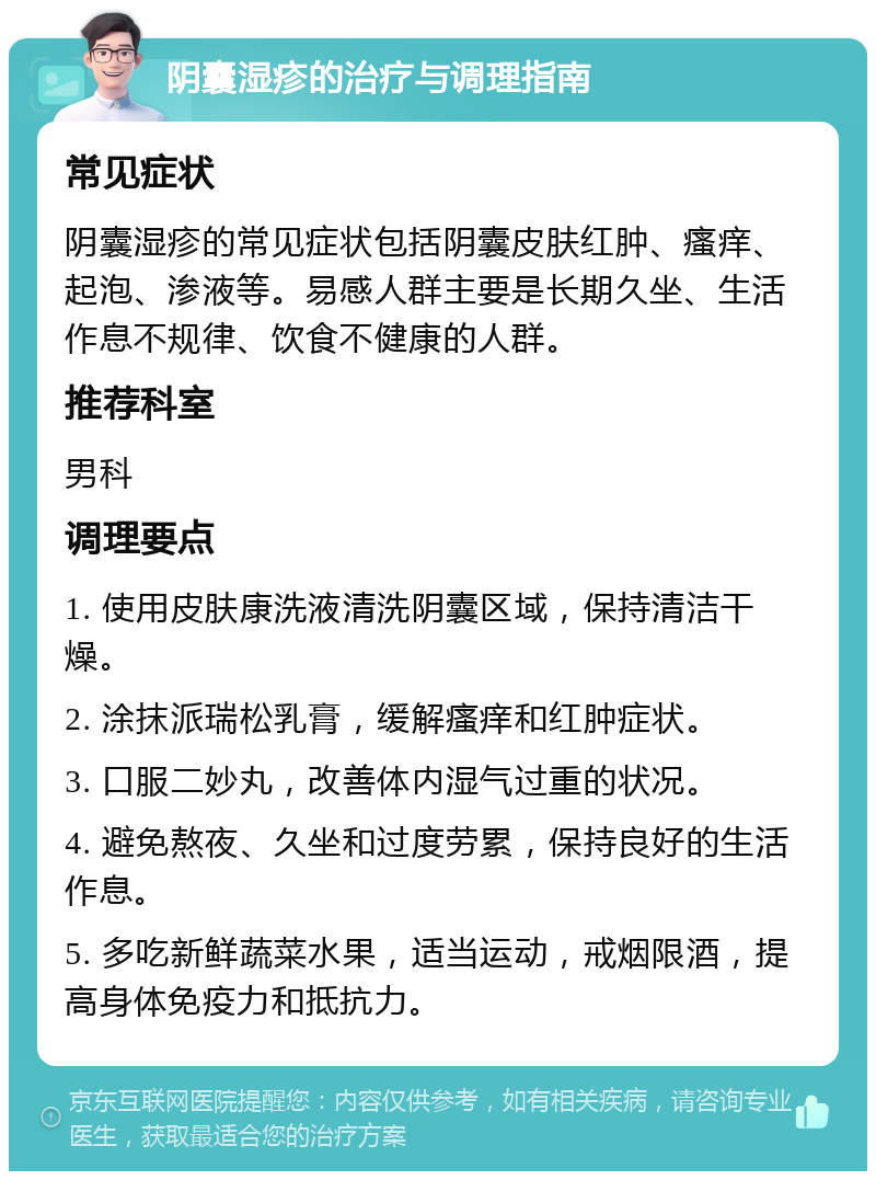 阴囊湿疹的治疗与调理指南 常见症状 阴囊湿疹的常见症状包括阴囊皮肤红肿、瘙痒、起泡、渗液等。易感人群主要是长期久坐、生活作息不规律、饮食不健康的人群。 推荐科室 男科 调理要点 1. 使用皮肤康洗液清洗阴囊区域，保持清洁干燥。 2. 涂抹派瑞松乳膏，缓解瘙痒和红肿症状。 3. 口服二妙丸，改善体内湿气过重的状况。 4. 避免熬夜、久坐和过度劳累，保持良好的生活作息。 5. 多吃新鲜蔬菜水果，适当运动，戒烟限酒，提高身体免疫力和抵抗力。