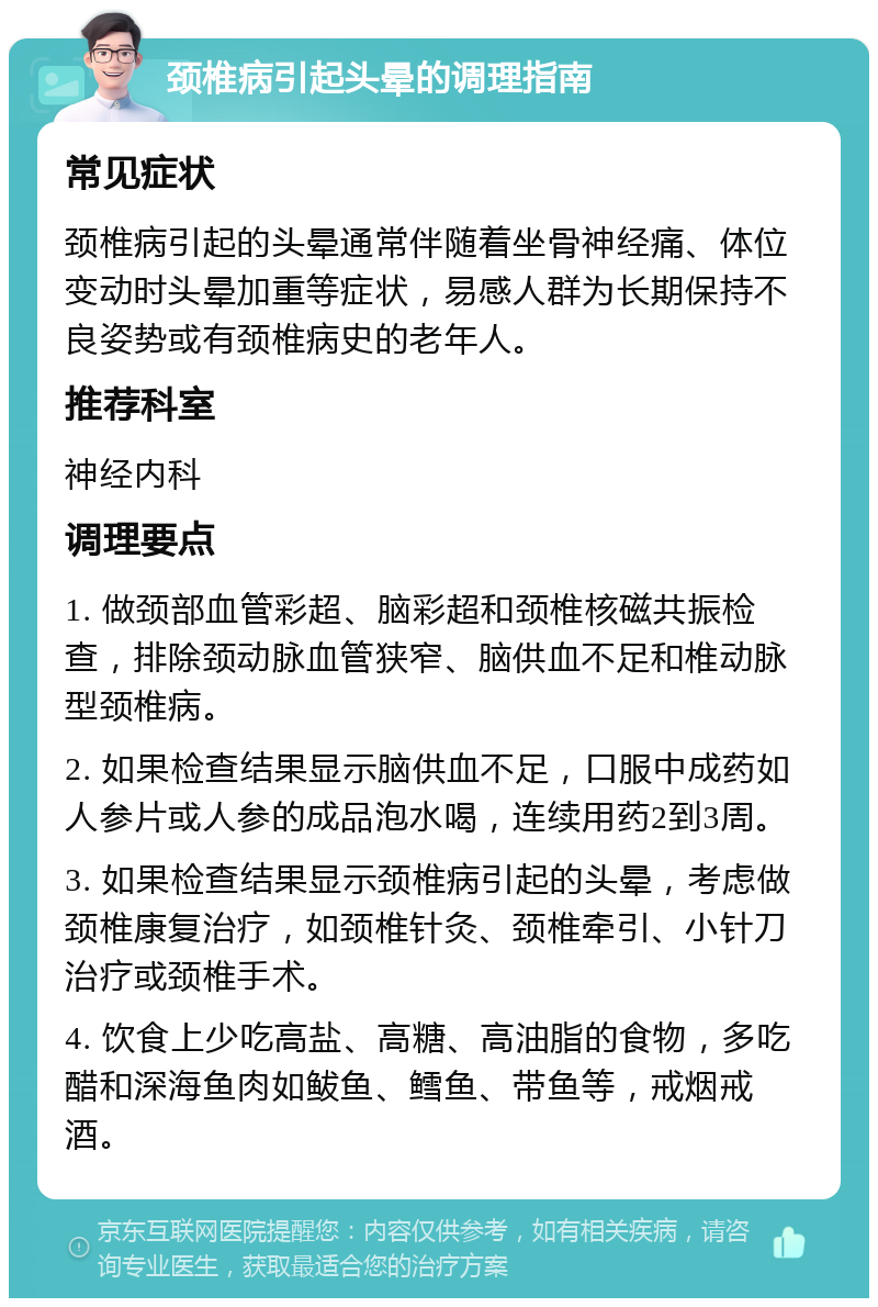 颈椎病引起头晕的调理指南 常见症状 颈椎病引起的头晕通常伴随着坐骨神经痛、体位变动时头晕加重等症状，易感人群为长期保持不良姿势或有颈椎病史的老年人。 推荐科室 神经内科 调理要点 1. 做颈部血管彩超、脑彩超和颈椎核磁共振检查，排除颈动脉血管狭窄、脑供血不足和椎动脉型颈椎病。 2. 如果检查结果显示脑供血不足，口服中成药如人参片或人参的成品泡水喝，连续用药2到3周。 3. 如果检查结果显示颈椎病引起的头晕，考虑做颈椎康复治疗，如颈椎针灸、颈椎牵引、小针刀治疗或颈椎手术。 4. 饮食上少吃高盐、高糖、高油脂的食物，多吃醋和深海鱼肉如鲅鱼、鳕鱼、带鱼等，戒烟戒酒。