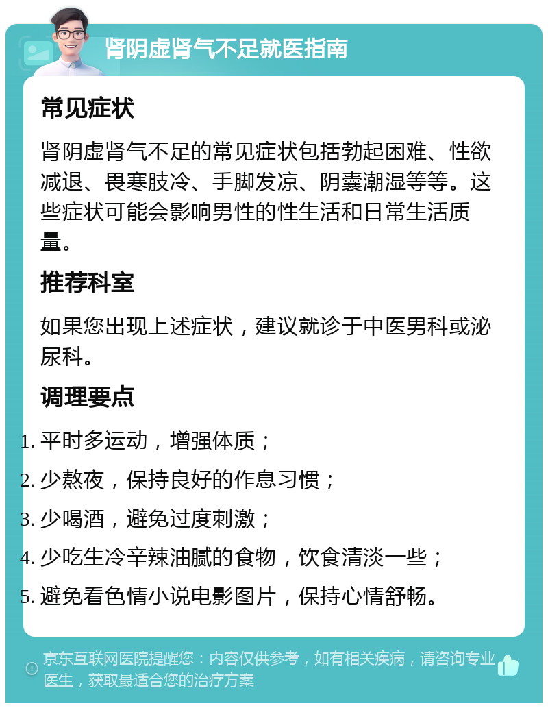 肾阴虚肾气不足就医指南 常见症状 肾阴虚肾气不足的常见症状包括勃起困难、性欲减退、畏寒肢冷、手脚发凉、阴囊潮湿等等。这些症状可能会影响男性的性生活和日常生活质量。 推荐科室 如果您出现上述症状，建议就诊于中医男科或泌尿科。 调理要点 平时多运动，增强体质； 少熬夜，保持良好的作息习惯； 少喝酒，避免过度刺激； 少吃生冷辛辣油腻的食物，饮食清淡一些； 避免看色情小说电影图片，保持心情舒畅。