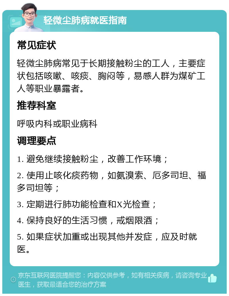 轻微尘肺病就医指南 常见症状 轻微尘肺病常见于长期接触粉尘的工人，主要症状包括咳嗽、咳痰、胸闷等，易感人群为煤矿工人等职业暴露者。 推荐科室 呼吸内科或职业病科 调理要点 1. 避免继续接触粉尘，改善工作环境； 2. 使用止咳化痰药物，如氨溴索、厄多司坦、福多司坦等； 3. 定期进行肺功能检查和X光检查； 4. 保持良好的生活习惯，戒烟限酒； 5. 如果症状加重或出现其他并发症，应及时就医。