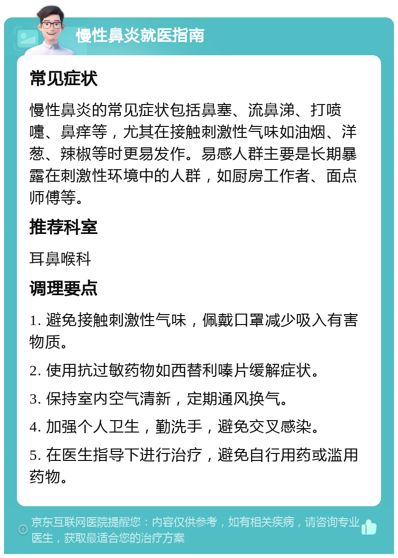 慢性鼻炎就医指南 常见症状 慢性鼻炎的常见症状包括鼻塞、流鼻涕、打喷嚏、鼻痒等，尤其在接触刺激性气味如油烟、洋葱、辣椒等时更易发作。易感人群主要是长期暴露在刺激性环境中的人群，如厨房工作者、面点师傅等。 推荐科室 耳鼻喉科 调理要点 1. 避免接触刺激性气味，佩戴口罩减少吸入有害物质。 2. 使用抗过敏药物如西替利嗪片缓解症状。 3. 保持室内空气清新，定期通风换气。 4. 加强个人卫生，勤洗手，避免交叉感染。 5. 在医生指导下进行治疗，避免自行用药或滥用药物。