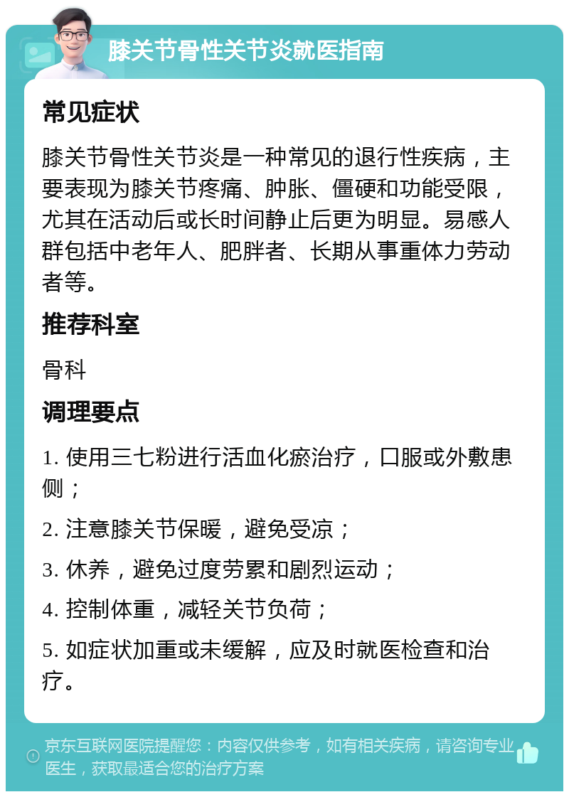 膝关节骨性关节炎就医指南 常见症状 膝关节骨性关节炎是一种常见的退行性疾病，主要表现为膝关节疼痛、肿胀、僵硬和功能受限，尤其在活动后或长时间静止后更为明显。易感人群包括中老年人、肥胖者、长期从事重体力劳动者等。 推荐科室 骨科 调理要点 1. 使用三七粉进行活血化瘀治疗，口服或外敷患侧； 2. 注意膝关节保暖，避免受凉； 3. 休养，避免过度劳累和剧烈运动； 4. 控制体重，减轻关节负荷； 5. 如症状加重或未缓解，应及时就医检查和治疗。