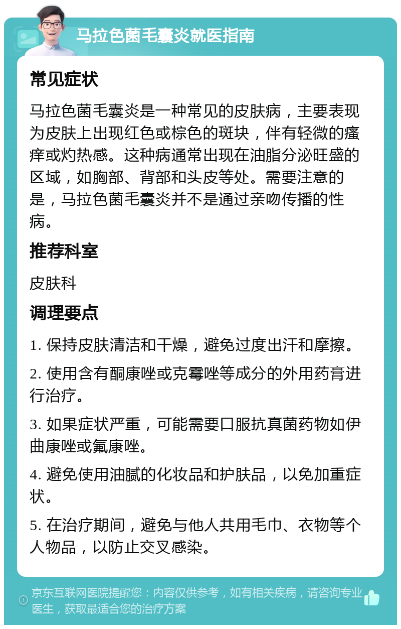 马拉色菌毛囊炎就医指南 常见症状 马拉色菌毛囊炎是一种常见的皮肤病，主要表现为皮肤上出现红色或棕色的斑块，伴有轻微的瘙痒或灼热感。这种病通常出现在油脂分泌旺盛的区域，如胸部、背部和头皮等处。需要注意的是，马拉色菌毛囊炎并不是通过亲吻传播的性病。 推荐科室 皮肤科 调理要点 1. 保持皮肤清洁和干燥，避免过度出汗和摩擦。 2. 使用含有酮康唑或克霉唑等成分的外用药膏进行治疗。 3. 如果症状严重，可能需要口服抗真菌药物如伊曲康唑或氟康唑。 4. 避免使用油腻的化妆品和护肤品，以免加重症状。 5. 在治疗期间，避免与他人共用毛巾、衣物等个人物品，以防止交叉感染。