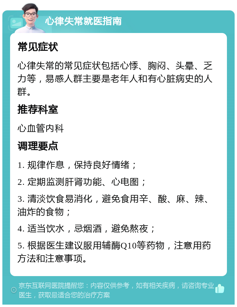 心律失常就医指南 常见症状 心律失常的常见症状包括心悸、胸闷、头晕、乏力等，易感人群主要是老年人和有心脏病史的人群。 推荐科室 心血管内科 调理要点 1. 规律作息，保持良好情绪； 2. 定期监测肝肾功能、心电图； 3. 清淡饮食易消化，避免食用辛、酸、麻、辣、油炸的食物； 4. 适当饮水，忌烟酒，避免熬夜； 5. 根据医生建议服用辅酶Q10等药物，注意用药方法和注意事项。