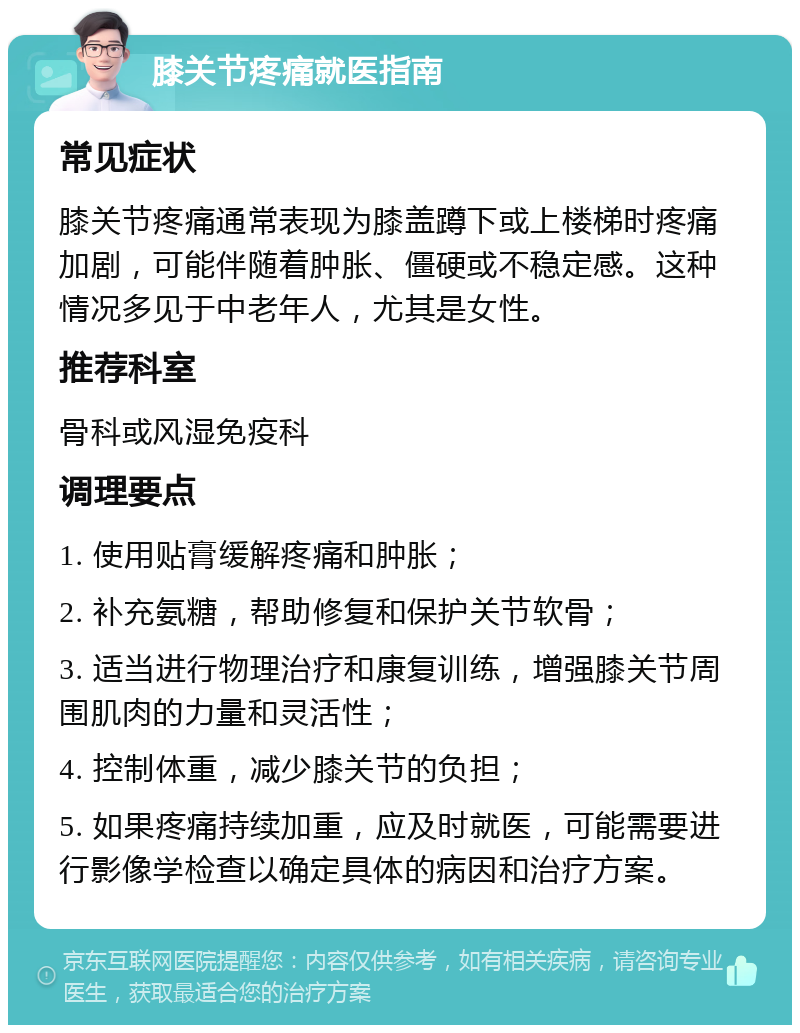 膝关节疼痛就医指南 常见症状 膝关节疼痛通常表现为膝盖蹲下或上楼梯时疼痛加剧，可能伴随着肿胀、僵硬或不稳定感。这种情况多见于中老年人，尤其是女性。 推荐科室 骨科或风湿免疫科 调理要点 1. 使用贴膏缓解疼痛和肿胀； 2. 补充氨糖，帮助修复和保护关节软骨； 3. 适当进行物理治疗和康复训练，增强膝关节周围肌肉的力量和灵活性； 4. 控制体重，减少膝关节的负担； 5. 如果疼痛持续加重，应及时就医，可能需要进行影像学检查以确定具体的病因和治疗方案。