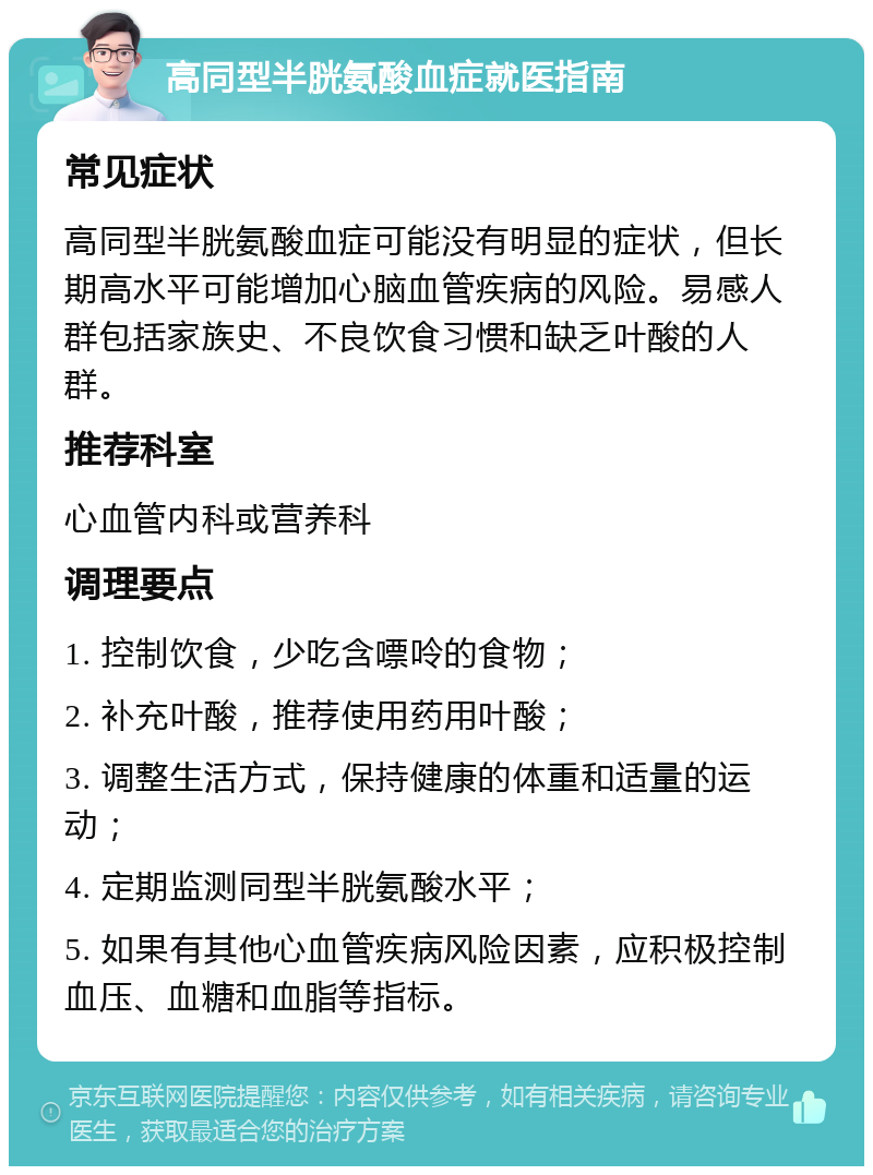 高同型半胱氨酸血症就医指南 常见症状 高同型半胱氨酸血症可能没有明显的症状，但长期高水平可能增加心脑血管疾病的风险。易感人群包括家族史、不良饮食习惯和缺乏叶酸的人群。 推荐科室 心血管内科或营养科 调理要点 1. 控制饮食，少吃含嘌呤的食物； 2. 补充叶酸，推荐使用药用叶酸； 3. 调整生活方式，保持健康的体重和适量的运动； 4. 定期监测同型半胱氨酸水平； 5. 如果有其他心血管疾病风险因素，应积极控制血压、血糖和血脂等指标。