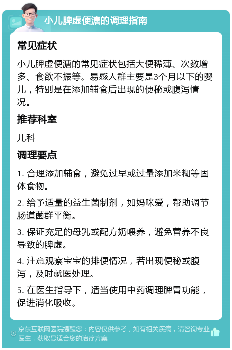 小儿脾虚便溏的调理指南 常见症状 小儿脾虚便溏的常见症状包括大便稀薄、次数增多、食欲不振等。易感人群主要是3个月以下的婴儿，特别是在添加辅食后出现的便秘或腹泻情况。 推荐科室 儿科 调理要点 1. 合理添加辅食，避免过早或过量添加米糊等固体食物。 2. 给予适量的益生菌制剂，如妈咪爱，帮助调节肠道菌群平衡。 3. 保证充足的母乳或配方奶喂养，避免营养不良导致的脾虚。 4. 注意观察宝宝的排便情况，若出现便秘或腹泻，及时就医处理。 5. 在医生指导下，适当使用中药调理脾胃功能，促进消化吸收。